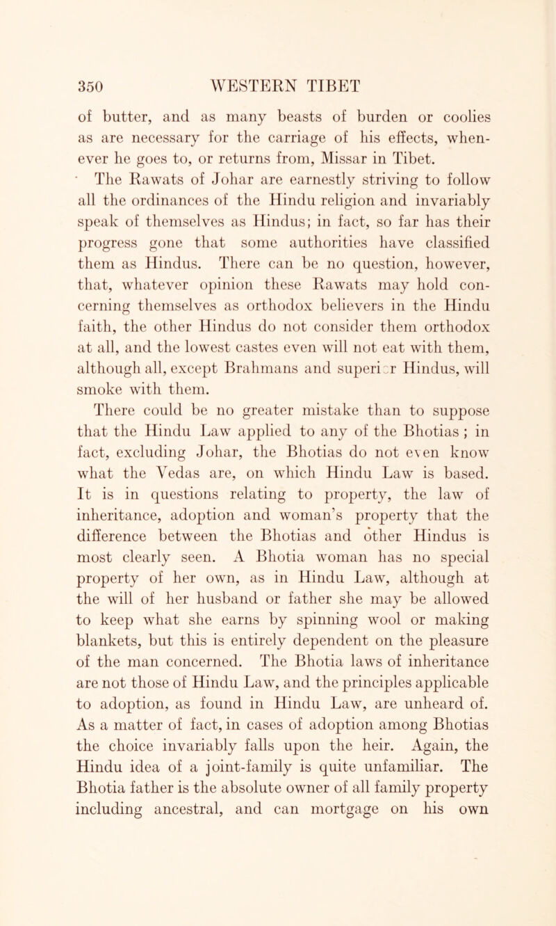 of butter, and as many beasts of burden or coolies as are necessary for the carriage of liis effects, when- ever he goes to, or returns from, Missar in Tibet. The Rawats of Johar are earnestly striving to follow all the ordinances of the Hindu religion and invariably speak of themselves as Hindus; in fact, so far has their progress gone that some authorities have classified them as Hindus. There can be no question, however, that, whatever opinion these Rawats may hold con- cerning themselves as orthodox believers in the Hindu faith, the other Hindus do not consider them orthodox at all, and the lowest castes even will not eat with them, although all, except Brahmans and superior Hindus, will smoke with them. There could be no greater mistake than to suppose that the Hindu Law applied to any of the Bhotias ; in fact, excluding Johar, the Bhotias do not e\en know what the Vedas are, on which Hindu Law is based. It is in questions relating to property, the law of inheritance, adoption and woman’s property that the difference between the Bhotias and other Hindus is most clearly seen. A Bhotia woman has no special property of her own, as in Hindu Law, although at the will of her husband or father she may be allowed to keep what she earns by spinning wool or making blankets, but this is entirely dependent on the pleasure of the man concerned. The Bhotia laws of inheritance are not those of Hindu Law, and the principles applicable to adoption, as found in Hindu Law, are unheard of. As a matter of fact, in cases of adoption among Bhotias the choice invariably falls upon the heir. Again, the Hindu idea of a joint-family is quite unfamiliar. The Bhotia father is the absolute owner of all family property including ancestral, and can mortgage on his own