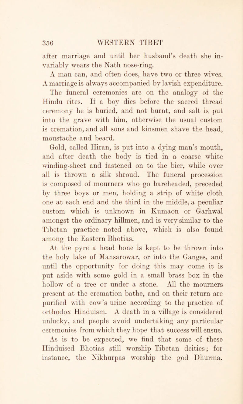 after marriage and until her husband’s death she in- variably wears the Nath nose-ring. A man can, and often does, have two or three wives. A marriage is always accompanied by lavish expenditure. The funeral ceremonies are on the analogy of the Hindu rites. If a boy dies before the sacred thread ceremony he is buried, and not burnt, and salt is put into the grave with him, otherwise the usual custom is cremation, and all sons and kinsmen shave the head, moustache and beard. Gold, called Hiran, is put into a dying man’s mouth, and after death the body is tied in a coarse white winding-sheet and fastened on to the bier, while over all is thrown a silk shroud. The funeral procession is composed of mourners who go bareheaded, preceded by three boys or men, holding a strip of white cloth one at each end and the third in the middle, a peculiar custom which is unknown in Kumaon or Garhwal amongst the ordinary hillmen, and is very similar to the Tibetan practice noted above, which is also found among the Eastern Bhotias. At the pyre a head bone is kept to be thrown into the holy lake of Mansarowar, or into the Ganges, and until the opportunity for doing this may come it is put aside with some gold in a small brass box in the hollow of a tree or under a stone. All the mourners present at the cremation bathe, and on their return are purified with cow’s urine according to the practice of orthodox Hinduism. A death in a village is considered unlucky, and people avoid undertaking any particular ceremonies from which they hope that success will ensue. As is to be expected, we find that some of these Hinduised Bhotias still worship Tibetan deities; for instance, the Nikliurpas worship the god Ehurma.