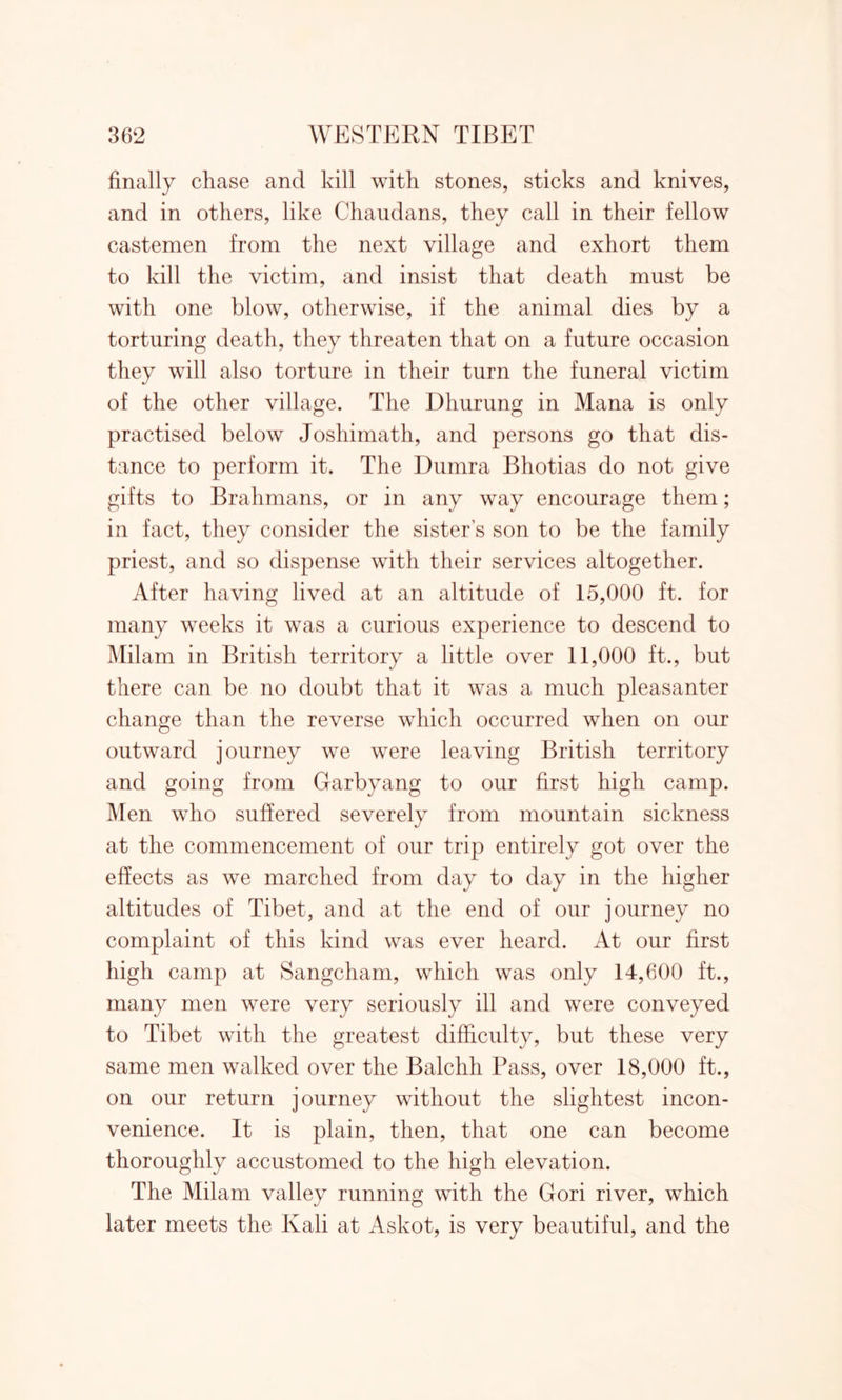 finally chase and kill with stones, sticks and knives, and in others, like Chaudans, they call in their fellow castemen from the next village and exhort them to kill the victim, and insist that death must be with one blow, otherwise, if the animal dies by a torturing death, they threaten that on a future occasion they will also torture in their turn the funeral victim of the other village. The Dhurung in Mana is only practised below Joshimath, and persons go that dis- tance to perform it. The Dumra Bhotias do not give gifts to Brahmans, or in any way encourage them; in fact, they consider the sister’s son to be the family priest, and so dispense with their services altogether. After having lived at an altitude of 15,000 ft. for many weeks it was a curious experience to descend to Milam in British territory a little over 11,000 ft., but there can be no doubt that it was a much pleasanter change than the reverse which occurred when on our outward journey we were leaving British territory and going from Garbyang to our first high camp. Men who suffered severely from mountain sickness at the commencement of our trip entirely got over the effects as we marched from day to day in the higher altitudes of Tibet, and at the end of our journey no complaint of this kind was ever heard. At our first high camp at Sangcham, which was only 14,600 ft., many men were very seriously ill and were conveyed to Tibet with the greatest difficulty, but these very same men walked over the Balchh Pass, over 18,000 ft., on our return journey without the slightest incon- venience. It is plain, then, that one can become thoroughly accustomed to the high elevation. The Milam valley running with the Gori river, which later meets the Kali at Askot, is very beautiful, and the