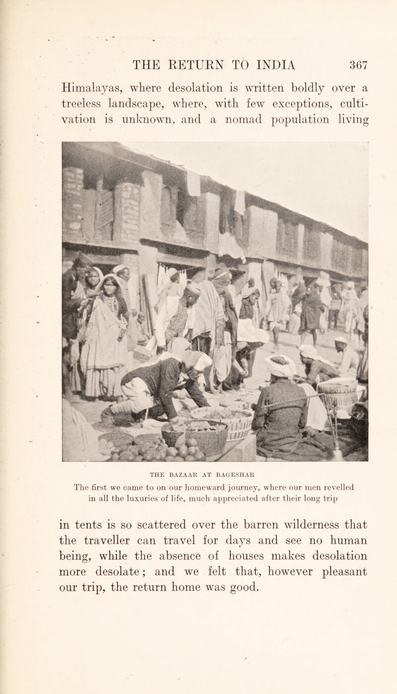 Himalayas, where desolation is written boldly over a treeless landscape, where, with few exceptions, culti- vation is unknown, and a nomad population living THE BAZAAR AT BAGESHAR The first we came to on our homeward journey, where our men revelled in all the luxuries of life, much appreciated after their long trip in tents is so scattered over the barren wilderness that the traveller can travel for days and see no human being, while the absence of houses makes desolation more desolate; and we felt that, however pleasant our trip, the return home was good.
