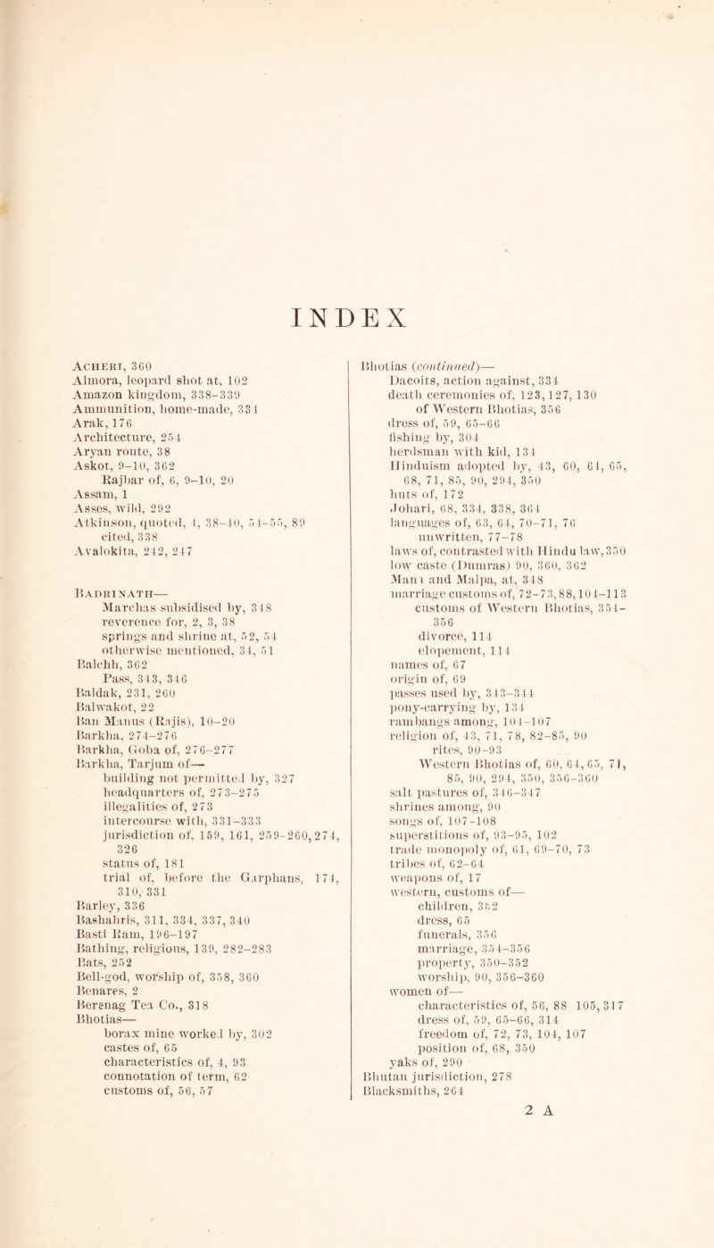 INDEX Acheri, 360 Almora, leopard shot at, 102 Amazon kingdom, 338-330 Ammunition, home-made, 33 J Arak,176 Architecture, 254 Aryan route, 38 Askot, 9-10, 362 Raj 1 jar of, 6, 9-10, 20 Assam, 1 Asses, wild, 292 Atkinson, quoted, 4, 38-10, 54-55, 89 cited, 338 Avalokita, 242, 24 7 Badrinath— Marchas subsidised by, 34 8 reverence for, 2, 3, 38 springs and shrine at, 52, 5 4 otherwise mentioned, 34, 51 Balchh, 362 Pass, 343, 346 Baidak, 231, 260 Balwakot, 22 Ban Manus (Rnjis), 10-20 Barkha, 274-276 Barkha, Goba of, 276-277 Barkha, Tarjum of— building not permitted by, 32 7 headquarters of, 273-275 illegalities of, 273 intercourse with, 331-333 jurisdiction of, 159, 161, 259-260,274, 326 status of, 181 trial of, before the Garphaus, 17 4, 310,-331 Barley, 336 Bashaliris, 311, 334, 337, 340 Basti Ram, 19 6-197 Bathing', religious, 1 39, 282-283 Bats, 252 Bell-god, worship of, 358, 360 Benares, 2 Bereuag Tea Co., 318 Bhotias— borax mine worked by, 302 castes of, 65 characteristics of, 4, 93 connotation of term, 62 customs of, 56, 57 Bhotias (continued)— Dacoits, action against, 334 death ceremonies of, 123, 127, 130 of Western Bhotias, 356 dress of, 59, 65-66 iishing by, 304 herdsman with kid, 134 Hinduism adopted by, 43, 60, 6 4, 65, 68, 71, 85, 90, 294, 350 huts of, 172 Johari, 68, 334, 338, 364 languages of, 63, 64, 70-71, 76 unwritten, 77-78 laws of, contrasted with Hindu law,350 low caste (Dumras) 90, 360, 362 M ani and Malpa, at, 348 marriage customs of, 72-73,88,104-113 customs of Western Bhotias, 351- 356 divorce, 114 elopement, 114 names of, 67 origin of, 6 9 passes used by, 343-344 pony-carrying by, 13 4 ram bangs among, 104-107 religion of, 43, 71, 78, 82-85, 90 rites, 90-93 Western Bhotias of, 60, 64, 65, 71, 85, 90, 294, 350, 356-360 salt pastures of, 346-347 shrines among, 90 songs of, 107-108 superstitions of, 93-95, 102 trade monopoly of, 61, 69-70, 73 tribes of, 62-64 weapons of, 17 western, customs of— children, 352 dress, 65 funerals, 35 6 marriage, 35 4-356 property, 350-352 worship, 90, 356-360 women of—- characteristics of, 56, 88 105, 3 I 7 dress of, 59, 65-66, 314 freedom of, 72, 73, 104, 107 position of, 68, 350 yaks of, 290 Bhutan jurisdiction, 278 Blacksmiths, 264 2 A