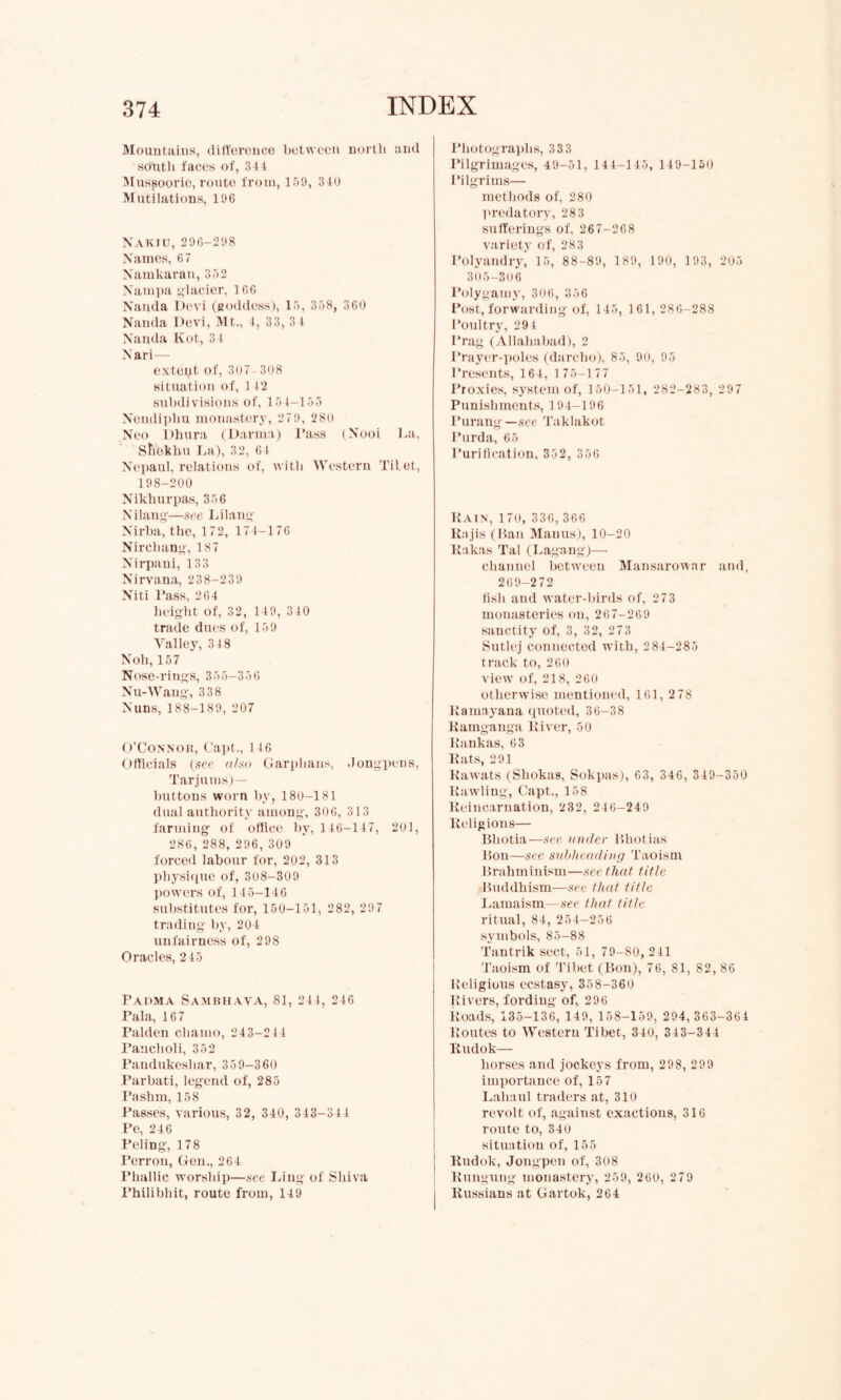 Mountains, difference between north and south faces of, 344 Mussoorie, route from, 159, 340 Mutilations, 196 NAKIU, 296-298 Names, 67 Namkaran, 352 Nampa glacier, 1 66 Nanda Devi (goddess), 15, 358, 360 Nauda Devi, Mt., 4, 33, 3 4 Nanda Hot, 3 1 N ari— exteqt of, 3o7 308 situation of, 142 subdivisions of, 154-155 Nendiphu monastery, 279, 280 Neo Dhura (Darma) Pass (Nooi La, Shekhu La), 32, 64 Ncpaul, relations of, with Western TiLet, 198-200 Nikhurpas, 356 Nilang—see Lilang Nirba, the, 172, 174-176 Nirchang, 187 Nirpani, 133 Nirvana, 238-239 Niti Pass, 264 height of, 32, 149, 340 trade dues of, 159 Valley, 34 8 Noli, 157 Nose-rings, 355-356 Nu-Wang, 338 Nuns, 188-189, 207 O’Connor, Capt., 146 Officials (see also Garphans, Jongpens, Tarjums)— buttons worn by, 180-181 dual authority among, 306, 313 farming of office by, 146-147, 201, 286,288,296,309 forced labour for, 202, 313 physique of, 308-309 powers of, 145-146 substitutes for, 150-151, 282, 297 trading by, 204 unfairness of, 298 Oracles, 245 PADMA SAMBHAVA, 81, 244, 246 Tala, 167 Palden cliamo, 243-244 Pancboli, 352 Pandukesliar, 35 9-360 Parbati, legend of, 285 Pashm, 158 Passes, various, 32, 340, 343-344 Pe, 246 Peling, 178 Perron, Gen., 264 Phallic worship—see Ling of Shiva Philibhit, route from, 149 Photographs, 333 Pilgrimages, 49-51, 144-145, 149-150 Pilgrims— methods of, 280 predatory, 283 sufferings of, 267-268 variety of, 283 Polyandry, 15, 88-89, 189, 190, 193, 205 305-306 Polygamy, 306, 356 Post, forwarding of, 145, 161, 286-288 Poultry, 294 Prag (Allahabad), 2 Prayer-poles (darclio), 85, 90, 95 Presents, 164, 175-177 Proxies, system of, 150-151, 282-283, 297 Punishments, 194-196 Purang—see Taklakot l’urda, 65 Purification, 352, 356 Rain, 170, 336, 366 Rajis (Ran Manus), 10-20 Rakas Tal (Lagang)— channel between Mansarowar and, 269-272 fish and water-birds of, 273 monasteries on, 267-269 sanctity of, 3, 32, 273 Sutlej connected with, 2 84-285 track to, 260 view of, 218, 260 otherwise mentioned, 161, 2 78 Ramayana quoted, 36-38 Ramganga River, 50 Rankas, 63 Rats, 291 Rawats (Shokas, Sokpas), 63, 346, 349-350 Rawling, Capt., 158 Reincarnation, 232, 246-249 Religions— Bliotia—see under Bliotias Ron—see subheading Taoism Brahminism—see that title Buddhism—see that title Lamaism—see that title ritual, 84, 254-256 symbols, 85-88 Tantrik sect, 51, 79-80, 241 Taoism of Tibet (Bon), 76, 81, 82, 86 Religious ecstasy, 35 8-360 Rivers, fording of, 296 Roads, 135-136, 149, 158-159, 294,363-364 Routes to Western Tibet, 340, 343-344 Rudok— horses and jockeys from, 298, 299 importance of, 157 Laliaul traders at, 310 revolt of, against exactions, 316 route to, 340 situation of, 155 Rudok, Jongpen of, 308 Rungung monastery, 259, 260, 2 79 Russians at Gartok, 264