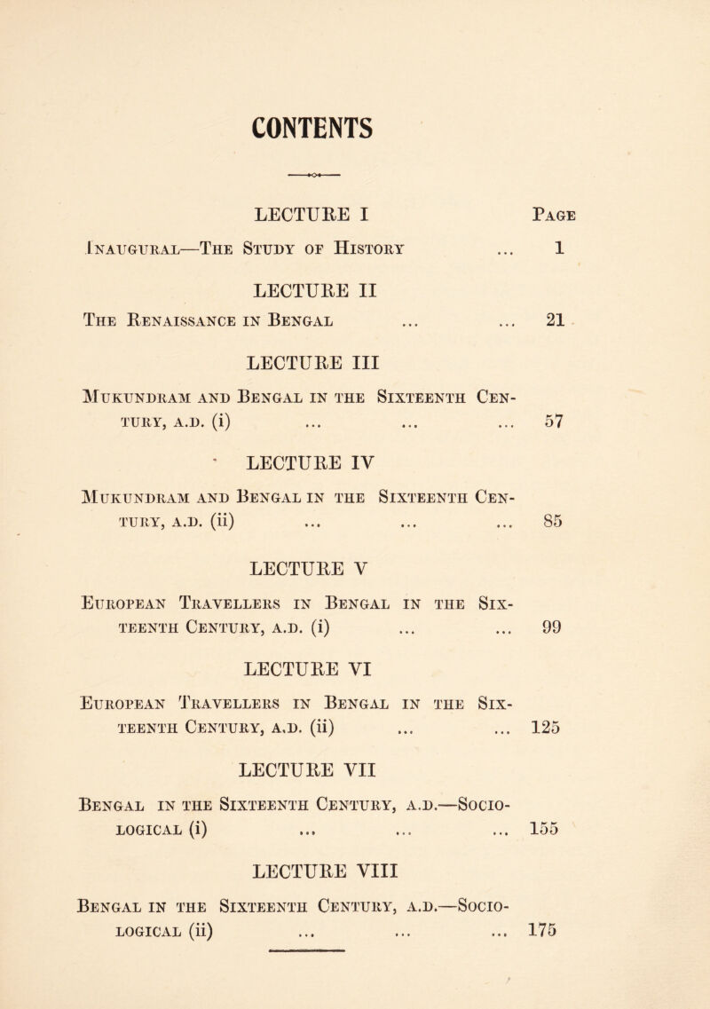 CONTENTS LECTURE I Page Inaugural—The Study oe History ... 1 LECTURE II The Renaissance in Bengal ... ... 21 LECTURE III Mukundram and Bengal in the Sixteenth Cen- tury, A.D. (i) ... ... ... 57 * LECTURE IV Mukundram and Bengal in the Sixteenth Cen- tury, A.D. (ii) ... ... ... 85 LECTURE V European Travellers in Bengal in the Six- teenth Century, a.d. (i) ... ... 99 LECTURE VI European Travellers in Bengal in the Six- teenth Century, a,d. (ii) ... ... 125 LECTURE VII Bengal in the Sixteenth Century, a.d.—Socio- logical (i) ... ... ... 155 LECTURE VIII Bengal in the Sixteenth Century, a.d.—Socio- logical (ii) ... ... ... 175