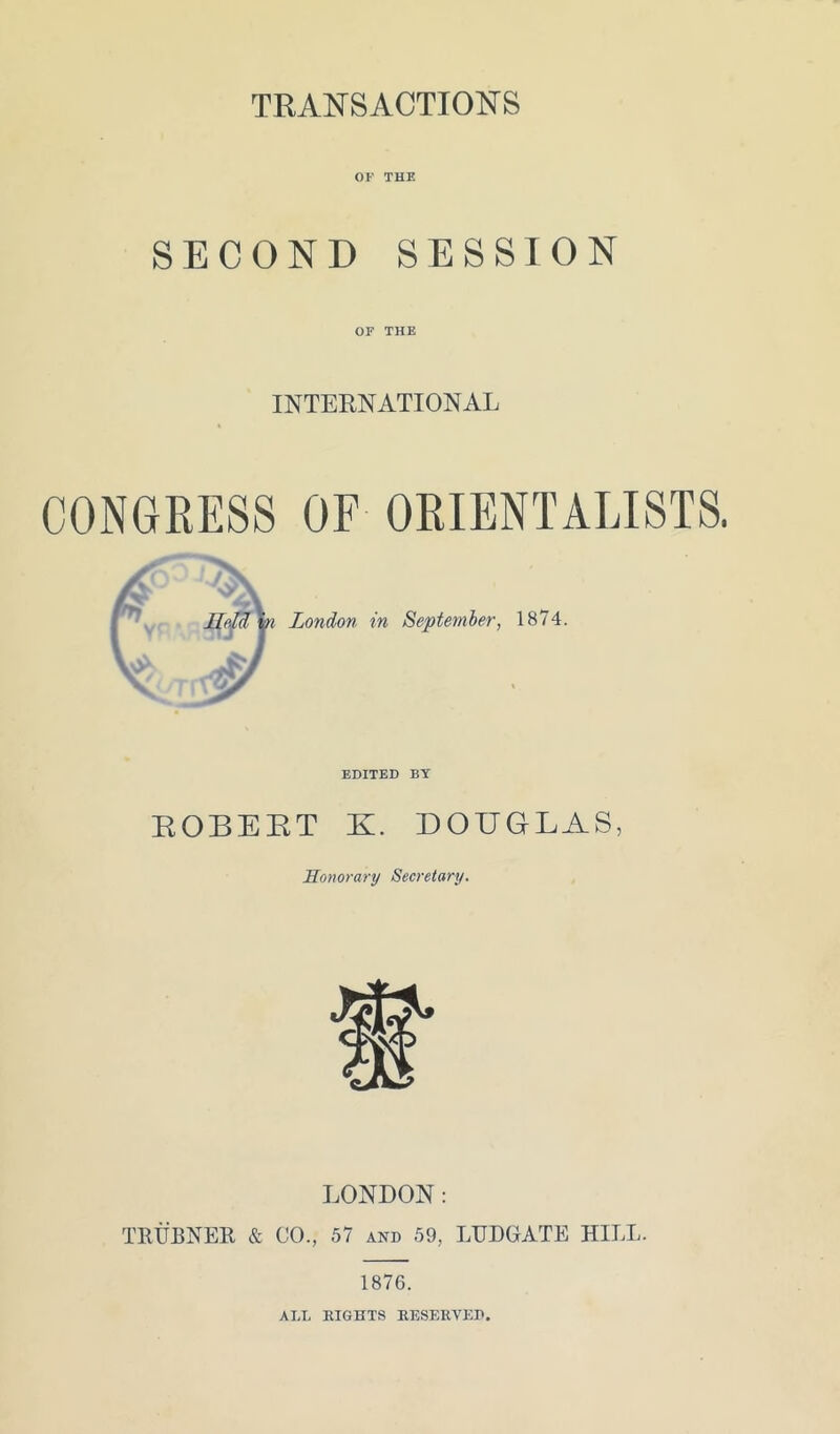 TRANSACTIONS OF THE SECOND SESSION OF THE INTERNATIONAL CONGRESS OF ORIENTALISTS. London in September, 1874. EDITED BY ROBERT K. DOUGLAS, Honorary Secretary. LONDON: TRUBNER & CO., 57 and 59, LUDGATE HILL. 1876. ALL RIGHTS RESERVED.