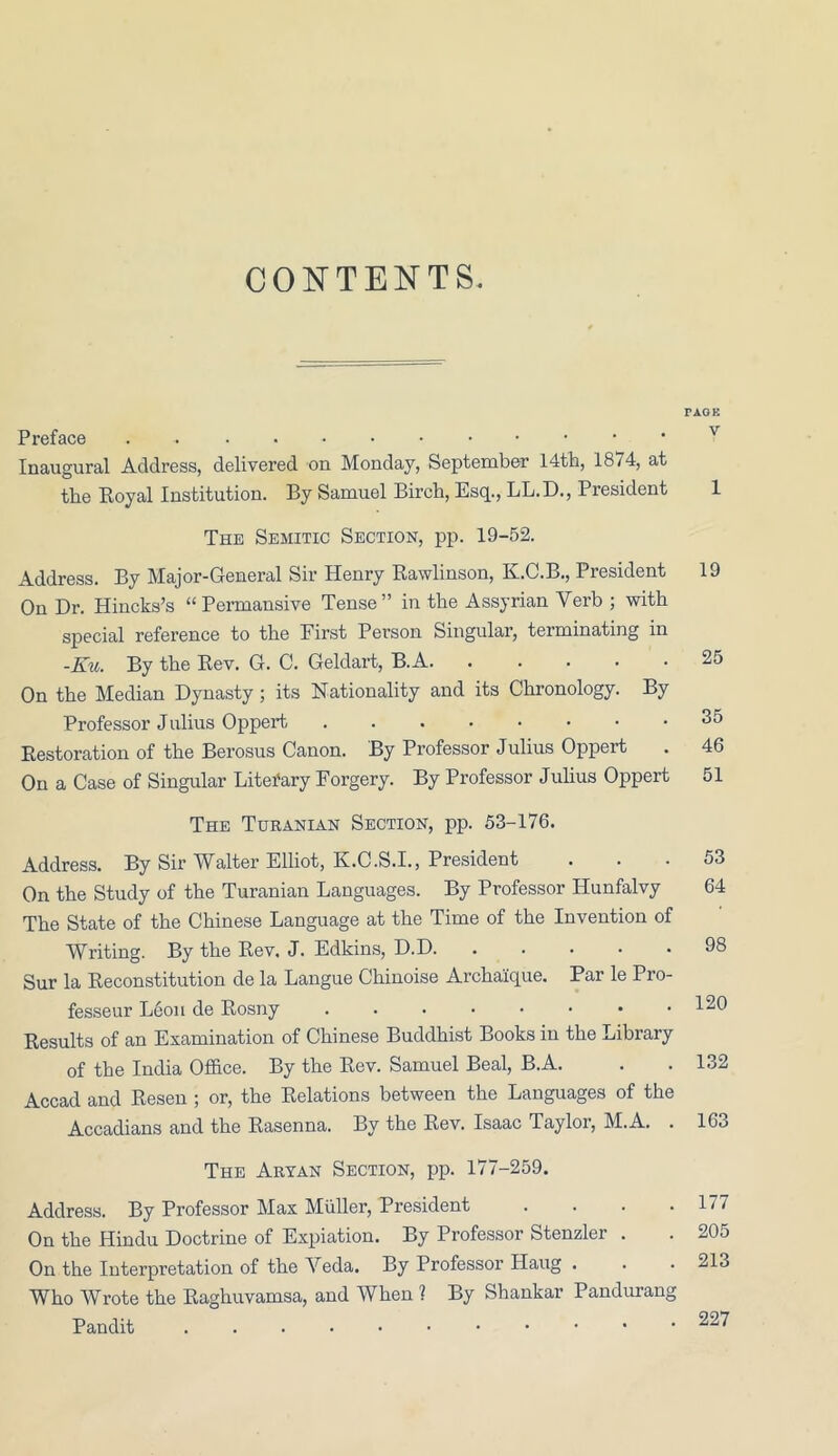 CONTENTS TAOE Preface Inaugural Address, delivered on Monday, September 14th, 1874, at the Royal Institution. By Samuel Birch, Esq., LL.D., President 1 The Semitic Section, pp. 19-52. Address. By Major-General Sir Henry Rawlinson, K.C.B., President 19 On Dr. Hincks’s “ Permansive Tense” in the Assyrian Verb ; with special reference to the First Person Singular, terminating in -Ku. By the Rev. G. C. Geldart, B.A 25 On the Median Dynasty; its Nationality and its Chronology. By Professor Julius Oppert 35 Restoration of the Berosus Canon. By Professor Julius Oppert . 46 On a Case of Singular Litei'ary Forgery. By Professor Julius Oppert 51 The Turanian Section, pp. 53-176. Address. By Sir Walter Elliot, K.C.S.I., President On the Study of the Turanian Languages. By Professor Hunfalvy The State of the Chinese Language at the Time of the Invention of Writing. By the Rev. J. Edkins, D.D Sur la Reconstitution de la Langue Chinoise Archaique. Par le Pro- fesseur Leon de Rosny Results of an Examination of Chinese Buddhist Books in the Library of the India Office. By the Rev. Samuel Beal, B.A. Accad and Resen ; or, the Relations between the Languages of the Accadians and the Rasenna. By the Rev. Isaac Taylor, M.A. . 53 64 98 120 132 163 The Aryan Section, pp. 177-259. Address. By Professor Max Muller, President .... On the Hindu Doctrine of Expiation. By Professor Stenzler . On the Interpretation of the Yeda. By Professor Haug . Who Wrote the Raghuvamsa, and When 1 By Shankar Pandurang Pandit 177 205 213 227