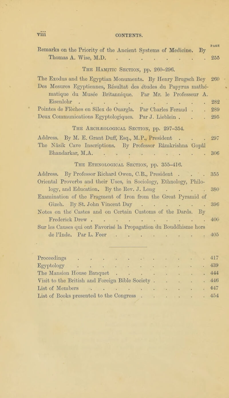 PAGE Remarks on the Priority of the Ancient Systems of Medicine. By Thomas A. Wise, M.D 255 The Hamitic Section, pp. 260-296. The Exodus and the Egyptian Monuments. By Henry Brugsch Bey 260 Des Mesures Egyptiennes, Resultat des etudes du Papyrus mathe- matique du Musee Britannique. Par Mr. le Professeur A. Eiseulohr 282 Pointes de Fleches en Silex de Ouargla. Par Charles Feraud . . 289 Deux Communications Egyptologiques. Par J. Lieblein . . . 295 The Archaeological Section, pp. 297-354. Address. By M. E. Grant Duff, Esq., M.P., President . . . 297 The Nftsik Cave Inscriptions. By Professor Ramkrishna Gopfil Bhandarkar, M.A 306 The Ethnological Section, pp. 355-416. Address. By Professor Richard Owen, C.B., President . . . 355 Oriental Proverbs and their Uses, in Sociology, Ethnology, Philo- logy, and Education. By the Rev. J. Long .... 380 Examination of the Fragment of Iron from the Great Pyramid of Gizeh. By St. John Vincent Day 396 Notes on the Castes and on Certain Customs of the Dards. By Frederick Drew 400 Sur les Causes qui ont Favorisc la Propagation du Bouddhisme hors de l’Inde. Par L. Feer 405 Proceedings 417 Egyptology 439 The Mansion House Banquet 444 Visit to the British and Foreign Bible Society 446 List of Members 447 List of Books presented to the Congress 454