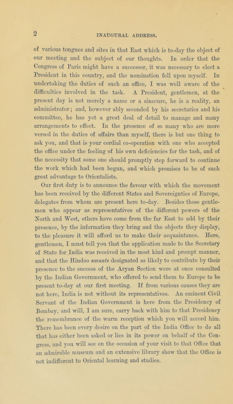 of various tongues and sites in that East which is to-day the object of our meeting and the subject of our thoughts. In order that the Congress of Paris might have a successor, it was necessary to elect a President in this country, and the nomination fell upon myself. In undertaking the duties of such an office, I was well aware of the difficulties involved in the task. A President, gentlemen, at the present day is not merely a name or a sinecure, he is a reality, an administrator; and, however ably seconded by his secretaries and his committee, he has yet a great deal of detail to manage and many arrangements to effect. In the presence of so many who are more versed in the duties of affairs than myself, there is but one thing to ask you, and that is your cordial co-operation with one who accepted the office under the feeling of his own deficiencies for the task, and of the necessity that some one should promptly step forward to continue the work which had been begun, and which promises to he of such great advantage to Orientalists. Our first duty is to announce the favour with which the movement has been received by the different States and Sovereignties of Europe, delegates from whom are present here to-day. Besides those gentle- men who appear as representatives of the different powers of the North and West, others have come from the far East to add by their presence, by the information they bring and the obj ects they display, to the pleasure it will afford us to make their acquaintance. Here, gentlemen, I must tell you that the application made to the Secretary of State for India was received in the most kind and prompt manner, and that the Hindoo savants designated as likely to contribute by their presence to the success of the Aryan Section were at once consulted by the Indian Government, who offered to send them to Europe to be present to-day at our first meeting. If from various causes they are not here, India is not without its representatives. An eminent Civil Servant of the Indian Government is here from the Presidency of Bombay, and will, I am sure, carry back with him to that Presidency the remembrance of the warm reception which you will accord him. There has been every desire on the part of the India Office to do all that has either been asked or lies in its power on behalf of the Con- gress, and you will see on the occasion of your visit to that Office that an admirable museum and an extensive library show that the Office is not indifferent to Oriental learning and studies.