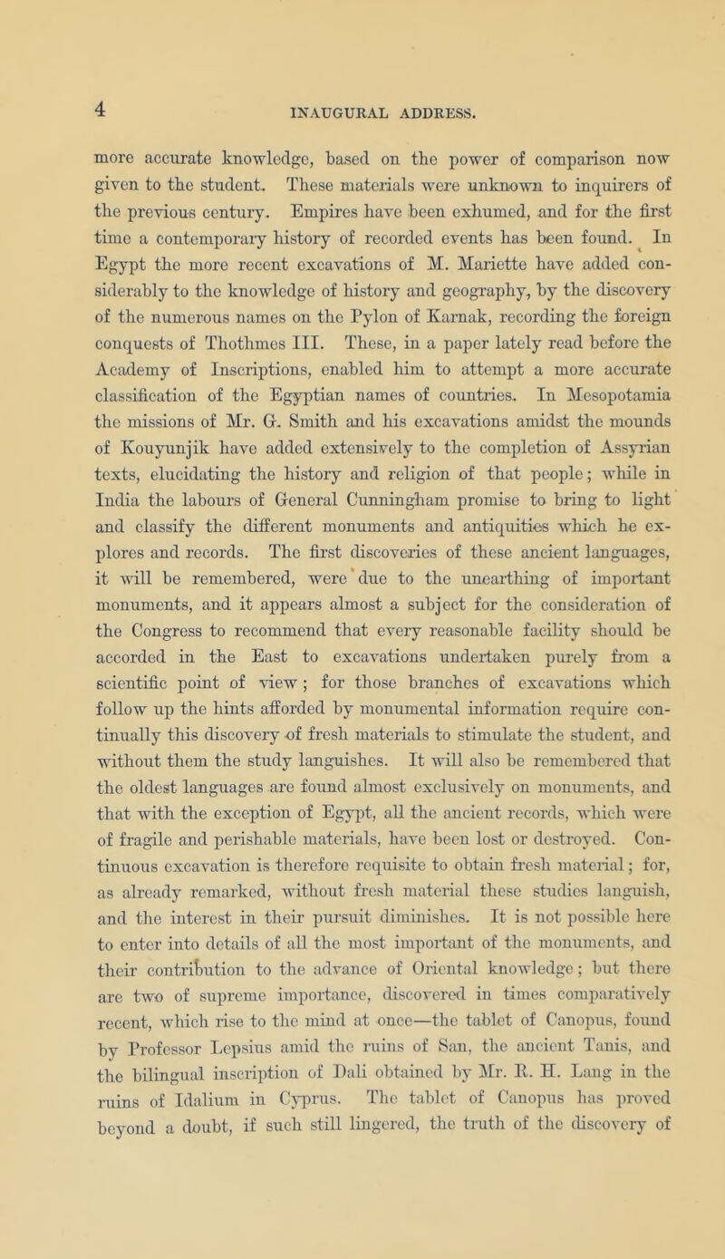 more accurate knowledge, based on the power of comparison now given to the student. These materials were unknown to inquirers of the previous century. Empires have been exhumed, and for the first time a contemporary history of recorded events has been found. In Egypt the more recent excavations of M. Mariette have added con- siderably to the knowledge of history and geography, by the discovery of the numerous names on the Pylon of Karnak, recording the foreign conquests of Thothmcs III. These, in a paper lately read before the Academy of Inscriptions, enabled him to attempt a more accurate classification of the Egyptian names of countries. In Mesopotamia the missions of Mr. G. Smith and his excavations amidst the mounds of Kouyunjik have added extensively to the completion of Assyrian texts, elucidating the history and religion of that people; while in India the labours of General Cunningham promise to bring to light and classify the different monuments and antiquities which he ex- plores and records. The first discoveries of these ancient languages, it will be remembered, were ’ due to the unearthing of important monuments, and it appears almost a subject for the consideration of the Congress to recommend that every reasonable facility should be accorded in the East to excavations undertaken purely from a scientific point of view ; for those branches of excavations which follow up the hints afforded by monumental information require con- tinually this discovery of fresh materials to stimulate the student, and without them the study languishes. It will also be remembered that the oldest languages are found almost exclusively on monuments, and that with the exception of Egypt, all the ancient records, which were of fragile and perishable materials, have been lost or destroyed. Con- tinuous excavation is therefore requisite to obtain fresh material; for, as already remarked, without fresh material these studies languish, and the interest in their pursuit diminishes. It is not possible here to enter into details of all the most important of the monuments, and their contribution to the advance of Oriental knowledge; but there are two of supreme importance, discovered in times comparatively recent, which rise to the mind at once—the tablet of Canopus, found by Professor Lepsius amid the ruins of San, the ancient Tanis, and the bilingual inscription of Dali obtained by Mr. E. H. Lang in the ruins of Idalium in Cyprus. The tablet of Canopus has proved beyond a doubt, if such still lingered, the truth of the discovery of