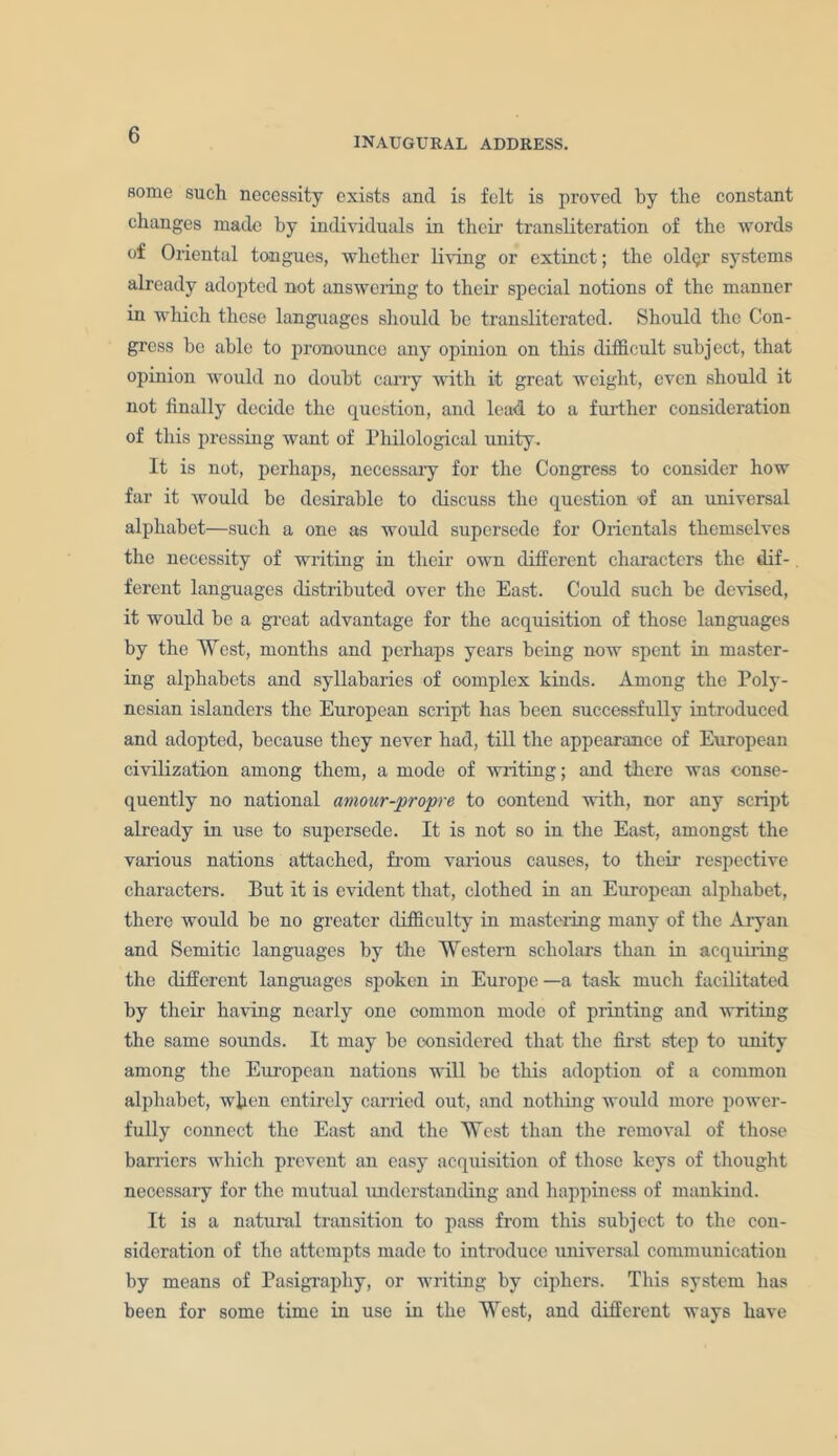 INAUGURAL ADDRESS. some such necessity exists and is felt is proved by the constant changes made by individuals in their transliteration of the words of Oriental tongues, whether living or extinct; the old<jr systems already adopted not answering to their special notions of the manner in which these languages should be transliterated. Should the Con- gress be able to pronounce any opinion on this difficult subject, that opinion would no doubt carry with it great weight, even should it not finally decide the question, and lead to a further consideration of this pressing want of Philological unity. It is not, perhaps, necessaiy for the Congress to consider how far it would be desirable to discuss the question of an universal alphabet—such a one as would supersede for Orientals themselves the necessity of writing in their own different characters the dif- ferent languages distributed over the East. Could such be devised, it would be a great advantage for the acquisition of those languages by the West, months and perhaps years being now spent in master- ing alphabets and syllabaries of oomplex kinds. Among the Poly- nesian islanders the European script has been successfully introduced and adopted, because they never had, till the appearance of European civilization among them, a mode of writing; and there was conse- quently no national amour-propre to contend with, nor any script already in use to supersede. It is not so in the East, amongst the various nations attached, from various causes, to their respective characters. But it is evident that, clothed in an European alphabet, there would be no greater difficulty in mastering many of the Aryan and Semitic languages by the Western scholars than in acquiring the different languages spoken in Europe —a task much facilitated by their having nearly one common mode of printing and writing the same sounds. It may be considered that the first step to unity among the European nations will be this adoption of a common alphabet, when entirely carried out, and nothing would more power- fully connect the East and the West than the removal of those barriers which prevent an easy acquisition of those keys of thought necessary for the mutual understanding and happiness of mankind. It is a natural transition to pass from this subject to the con- sideration of the attempts made to introduce universal communication by means of Pasigrapliy, or writing by ciphers. This system has been for some time in use in the West, and different ways have