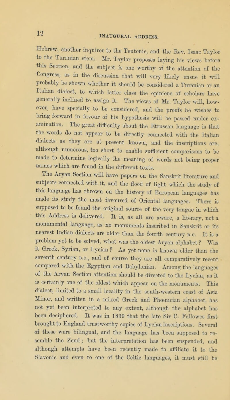 INAUGURAL ADDRESS. Hebrew, another inquirer to the Teutonic, and the Rev. Isaac Taylor to the Turanian stem. Mr. Taylor proposes laying his views before this Section, and the subject is one worthy of the attention of the Congress, as in the discussion that will very likely ensue it will piobably be shown whether it should be considered a Turanian or an Italian dialect, to which latter class the opinions of scholars have generally inclined to assign it. The views of Mr. Taylor will, how- cvei, ha\e specially to be considered, and the proofs he wishes to bring forward in favour of his hypothesis will be passed under ex- amination. Ihe great difficulty about the Etruscan language is that the words do not appear to be directly connected with the Italian dialects as they are at present known, and the inscriptions are, although numerous, too short to enable sufficient comparisons to be made to determine logically the meaning of words not being proper names which are found in the different texts. The Aryan Section will have papers on the Sanskrit literature and subjects connected with it, and the flood of light which the study of this language has thrown on the histoiy of European languages has made its study the most favoured of Oriental languages. There is supposed to be found the original source of the very tongue in which this Address is delivered. It is, as all are aware, a literary, not a monumental language, as no monuments inscribed in Sanskrit or its nearest Indian dialects are older than the fourth century b.c. It is a problem yet to be solved, what was the oldest Aryan alphabet ? Was it Greek, Syrian, or Lycian ? As yet none is known older than the seventh century b.c., and of course they are all comparatively recent compared with the Egyptian and Babylonian. Among the languages of the Aryan Section attention should be directed to the Lycian, as it is certainly one of the oldest which appear on the monuments. This dialect, limited to a small locality in the south-western coast of Asia Minor, and written in a mixed Greek and Phoenician alphabet, has not yet been interpreted to any extent, although the alphabet has been deciphered. It was in 1839 that the late Sir C. Eellowcs first brought to England trustworthy copies of Lycian inscriptions. Several of these were bilingual, and the language has been supposed to re- semble the Zend; but the interpretation has been suspended, and although attempts have been recently made to affiliate it to the Slavonic and even to one of the Celtic languages, it must still be