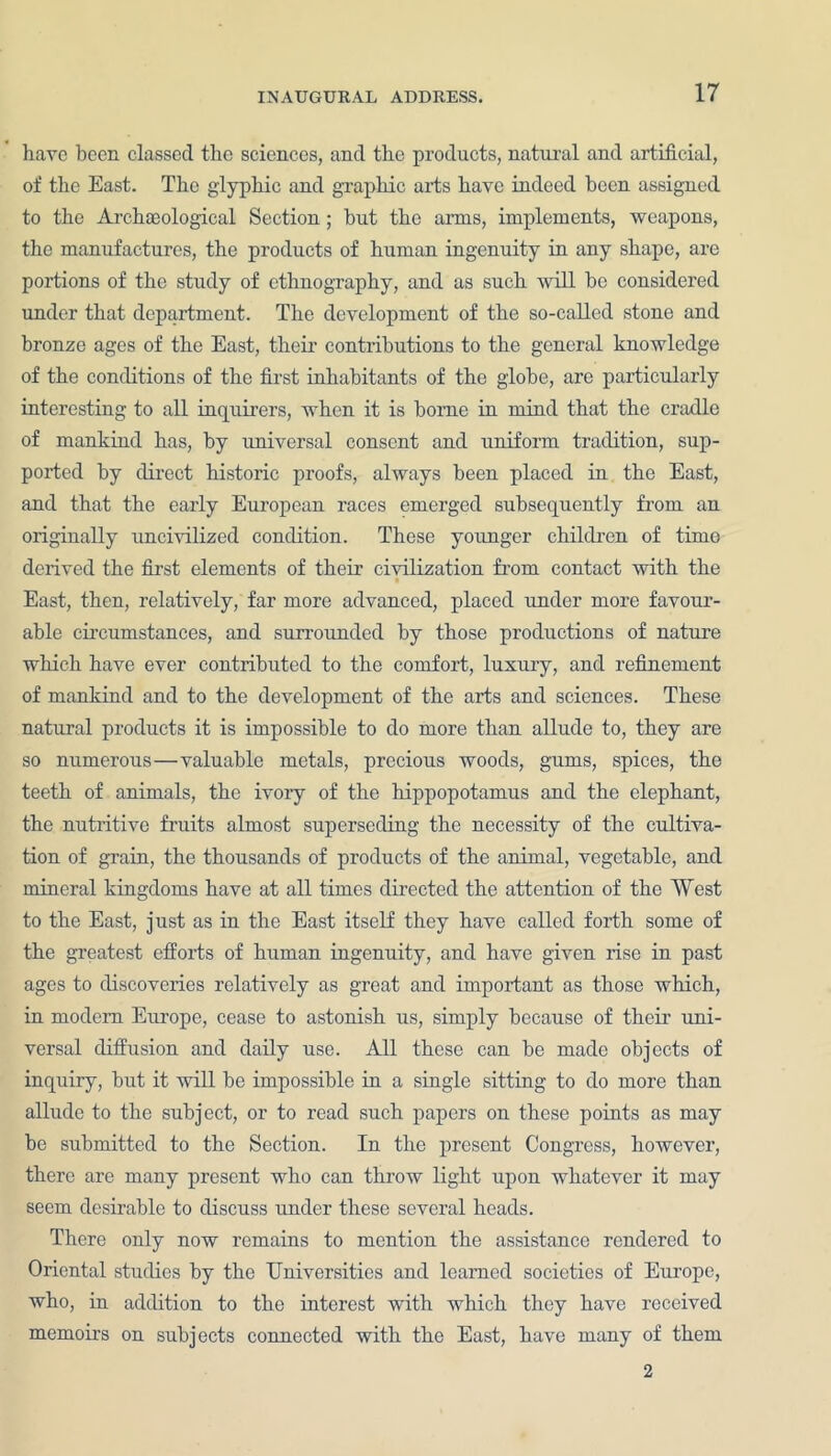 have been classed the sciences, and the products, natural and artificial, of the East. The glyphic and graphic arts have indeed been assigned to the Archasological Section; but the arms, implements, weapons, the manufactures, the products of human ingenuity in any shape, are portions of the study of ethnography, and as such will be cousidered under that department. The development of the so-called stone and bronze ages of the East, their contributions to the general knowledge of the conditions of the first inhabitants of the globe, are particularly interesting to all inquirers, when it is borne in mind that the cradle of mankind has, by imiversal consent and uniform tradition, sup- ported by direct historic proofs, always been placed in the East, and that the early European races emerged subsequently from an originally uncivilized condition. These younger children of time derived the first elements of their civilization from contact with the ■ East, then, relatively, far more advanced, placed under more favour- able circumstances, and surrounded by those productions of nature which have ever contributed to the comfort, luxury, and refinement of mankind and to the development of the arts and sciences. These natural products it is impossible to do more than allude to, they are so numerous—valuable metals, precious woods, gums, spices, the teeth of animals, the ivory of the hippopotamus and the elephant, the nutritive fruits almost superseding the necessity of the cultiva- tion of grain, the thousands of products of the animal, vegetable, and mineral kingdoms have at all times directed the attention of the West to the East, just as in the East itself they have called forth some of the greatest efforts of human ingenuity, and have given rise in past ages to discoveries relatively as great and important as those which, in modem Europe, cease to astonish us, simply because of their uni- versal diffusion and daily use. All these can be made objects of inquiry, but it will be impossible in a single sitting to do more than allude to the subject, or to read such papers on these points as may be submitted to the Section. In the present Congress, however, there are many present who can throw light upon whatever it may seem desirable to discuss under these several heads. There only now remains to mention the assistance rendered to Oriental studies by the Universities and learned societies of Europe, who, in addition to the interest with which they have received memoirs on subjects connected with the East, have many of them 2