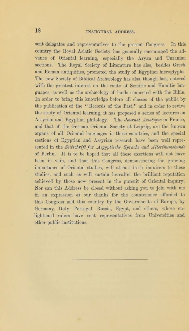 sent delegates and representatives to the present Congress. In this country the Royal Asiatic Society has generally encouraged the ad- vance of Oriental learning, especially the Aryan and Turanian sections. The Royal Society of Literature has also, besides Greek and Roman antiquities, promoted the study of Egyptian hieroglyphs. The new Society of Biblical Archaeology has also, though last, entered with the greatest interest on the route of Semitic and Hamitic lan- guages, as well as the archaeology of lands connected with the Bible. In order to bring this knowledge before all classes of the public by the publication of the “ Records of the Past,” and in order to revive the study of Oriental learning, it has proposed a series of lectures on Assyrian and Egyptian philology. The Journal Asiatique in Erance, and that of the German Oriental Society at Leipzig, are the known organs of all Oriental languages in those countries, and the special sections of Egyptian and Assyrian research have been well repre- sented in the Zeitsclirift fur Aegyptische Sprache und Alterthumskunde of Berlin. It is to he hoped that all these exertions will not have been in vain, and that this Congress, demonstrating the growing importance of Oriental studies, will attract fresh inquirers to these studies, and such as will sustain hereafter the brilliant reputation achieved by those now present in the pursuit of Oriental inquiry. Nor can this Address he closed without asking you to join with me in an expression of our thanks for the countenance afforded to this Congress and this country by the Governments of Europe, by Germany, Italy, Portugal, Russia, Egypt, and others, whose en- lightened rulers have sent representatives from Universities and other public institutions.
