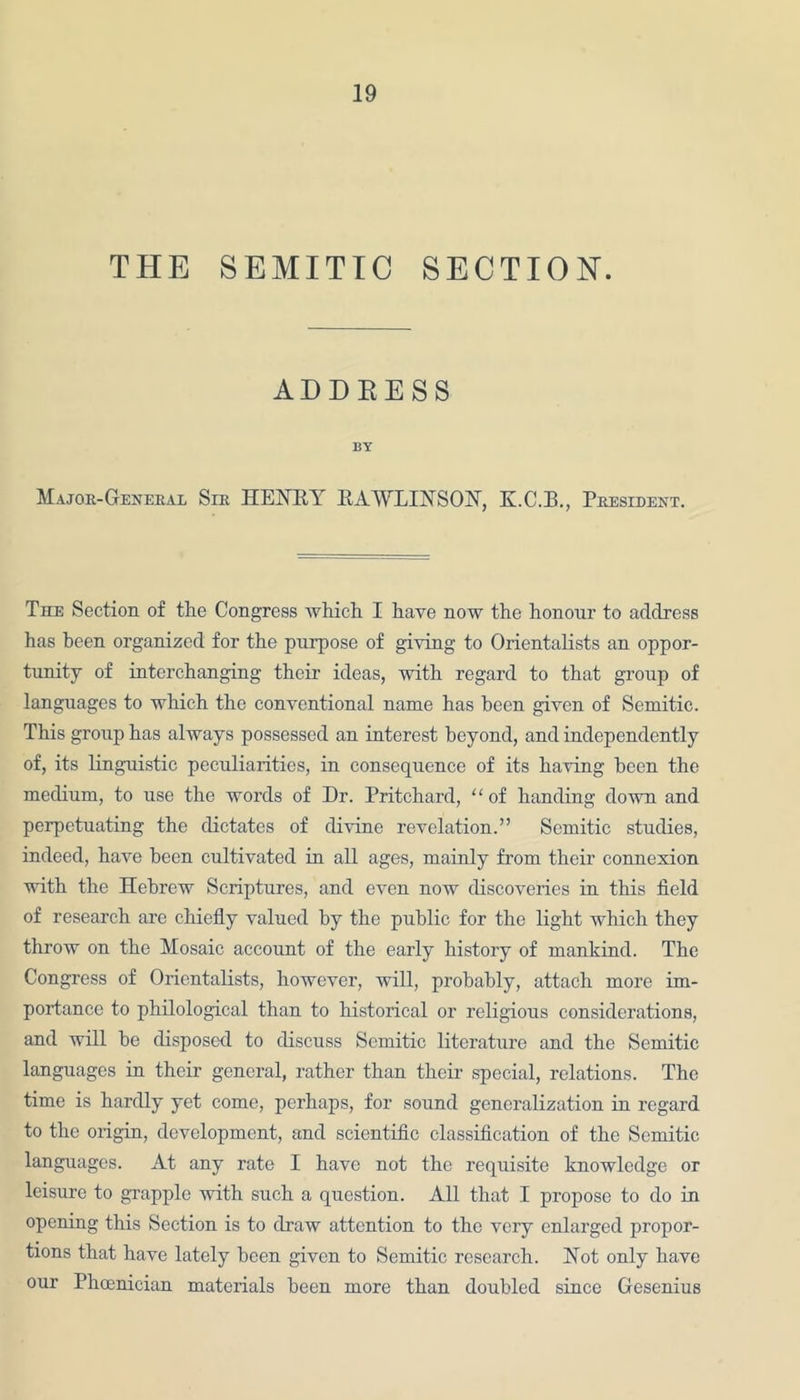 THE SEMITIC SECTION. ADDRESS BY Major-General Sir HENRY RAWLINSON, K.C.R., President. The Section of the Congress which I have now the honour to address has been organized for the purpose of giving to Orientalists an oppor- tunity of interchanging their ideas, with regard to that group of languages to which the conventional name has been given of Semitic. This group has always possessed an interest beyond, and independently of, its linguistic peculiarities, in consequence of its having been the medium, to use the words of Dr. Pritchard, u of handing down and perpetuating the dictates of divine revelation.” Semitic studies, indeed, have been cultivated in all ages, mainly from their connexion with the Hebrew Scriptures, and even now discoveries in this field of research are chiefly valued by the public for the light which they throw on the Mosaic account of the early history of mankind. The Congress of Orientalists, however, will, probably, attach more im- portance to philological than to historical or religious considerations, and will be disposed to discuss Semitic literature and the Semitic languages in their general, rather than their special, relations. The time is hardly yet come, perhaps, for sound generalization in regard to the origin, development, and scientific classification of the Semitic languages. At any rate I have not the requisite knowledge or leisure to grapple with such a question. All that I propose to do in opening this Section is to draw attention to the very enlarged propor- tions that have lately been given to Semitic research. Not only have our Phoenician materials been more than doubled since Gesenius