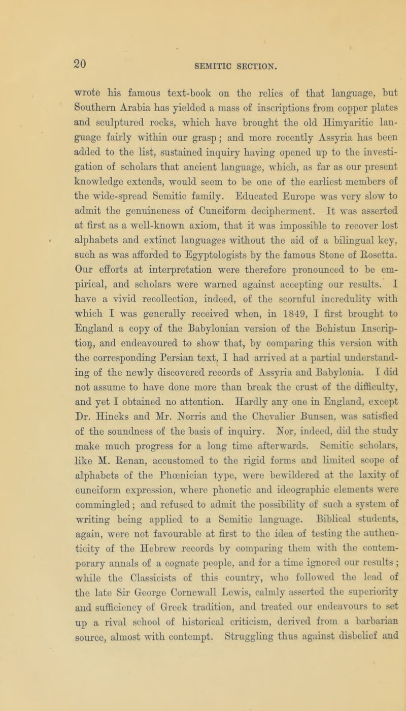 wrote his famous text-book on the relics of that language, hut Southern Arabia has yielded a mass of inscriptions from copper plates and sculptured rocks, which have brought the old Himyaritic lan- guage fairly within our grasp; and more recently Assyria has been added to the list, sustained inquiry having opened up to the investi- gation of scholars that ancient language, which, as far as our present knowledge extends, would seem to be one of the earliest members of the wide-spread Semitic family. Educated Europe was very slow to admit the genuineness of Cuneiform decipherment. It was asserted at first as a well-known axiom, that it was impossible to recover lost alphabets and extinct languages without the aid of a bilingual key, such as was afforded to Egyptologists by the famous Stone of Eosctta. Our efforts at interpretation were therefore pronounced to be em- pirical, and scholars were warned against accepting our results. I have a vivid recollection, indeed, of the scornful incredulity with which I was generally received when, in 1849, I first brought to England a copy of the Babylonian version of the Behistun Inscrip- tion, and endeavoured to show that, by comparing this version with the corresponding Persian text, I had arrived at a partial understand- ing of the newly discovered records of Assyria and Babylonia. I did not assume to have done more than break the crust of the difficulty, and yet I obtained no attention. Hardly any one in England, except Dr. Hincks and Mr. Homs and the Chevalier Bunsen, was satisfied of the soundness of the basis of inquiry. Hor, indeed, did the study make much progress for a long time afterwards. Semitic scholars, like M. Eenan, accustomed to the rigid forms and limited scope of alphabets of the Phoenician type, were bewildered at the laxity of cuneiform expression, where phonetic and ideographic elements were commingled; and refused to admit the possibility of such a system of writing being applied to a Semitic language. Biblical students, again, were not favourable at first to the idea of testing the authen- ticity of the Hebrew records by comparing them with the contem- porary annals of a cognate people, and for a time ignored our results ; while the Classicists of this country, who followed the load of the late Sir George Cornewall Lewis, calmly asserted the superiority and sufficiency of Greek tradition, and treated our endeavours to set up a rival school of historical criticism, derived from a barbarian source, almost with contempt. Struggling thus against disbelief and