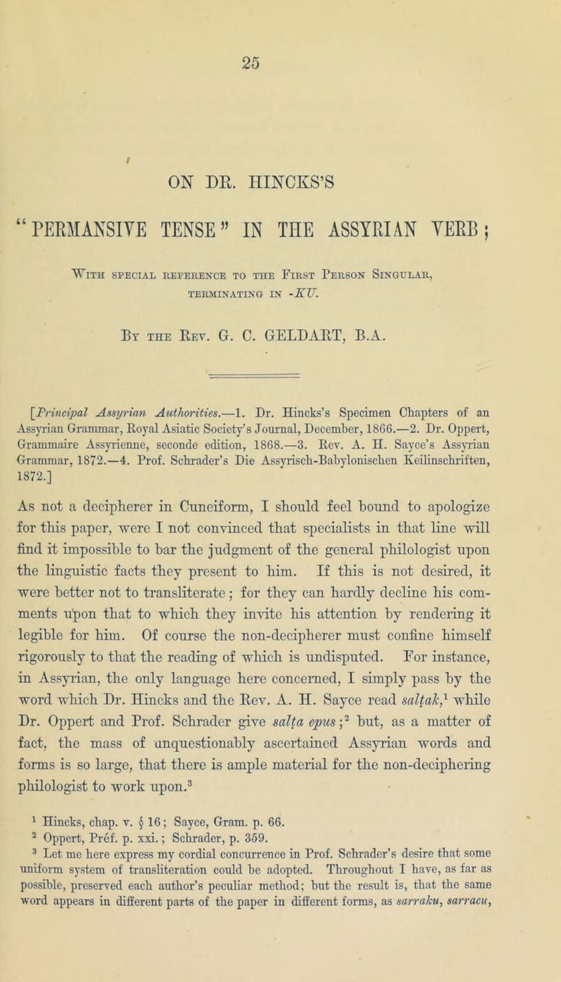 I ON DR. HINCKS’S “ PERM ANSI YE TENSE” IN THE ASSYRIAN YERB ; With special reference to the First Person Singular, TERMINATING IN -KU. By the Bey. G. C. GELDART, B.A. [Principal Assyrian Authorities.—1. Dr. Hincks’s Specimen Chapters of an Assyrian Grammar, Royal Asiatic Society’s Journal, December, 1866.—2. Dr. Oppert, Grammaire Assyrienne, seconde edition, 1868.—3. Rev. A. H. Sayce’s Assyrian Grammar, 1872.—4. Prof. Schrader's Die Assyrisch-Babylonischcn Keilinschriften, 1872.] As not a decipherer in Cuneiform, I should feel hound to apologize for this paper, were I not convinced that specialists in that line will find it impossible to bar the judgment of the general philologist upon the linguistic facts they present to him. If this is not desired, it were better not to transliterate ; for they can hardly decline his com- ments upon that to which they invite his attention by rendering it legible for him. Of course the non-decipherer must confine himself rigorously to that the reading of which is undisputed. Eor instance, in Assyrian, the only language here concerned, I simply pass by the word which Dr. Hincks and the Bev. A. H. Sayce read saltak,1 while Dr. Oppert and Prof. Schrader give salt a opus ;2 hut, as a matter of fact, the mass of unquestionably ascertained Assyrian words and forms is so large, that there is ample material for the non-deciphering philologist to work upon.3 1 Hincks, chap. v. § 16; Sayce, Gram. p. 66. 2 Oppert, Pref. p. xxi.; Schrader, p. 359. 3 Let me here express my cordial concurrence in Prof. Schrader’s desire that some uniform system of transliteration could be adopted. Throughout I have, as far as possible, preserved each author’s peculiar method; but the result is, that the same word appears in different parts of the paper in different forms, as sarraku, sarracu,