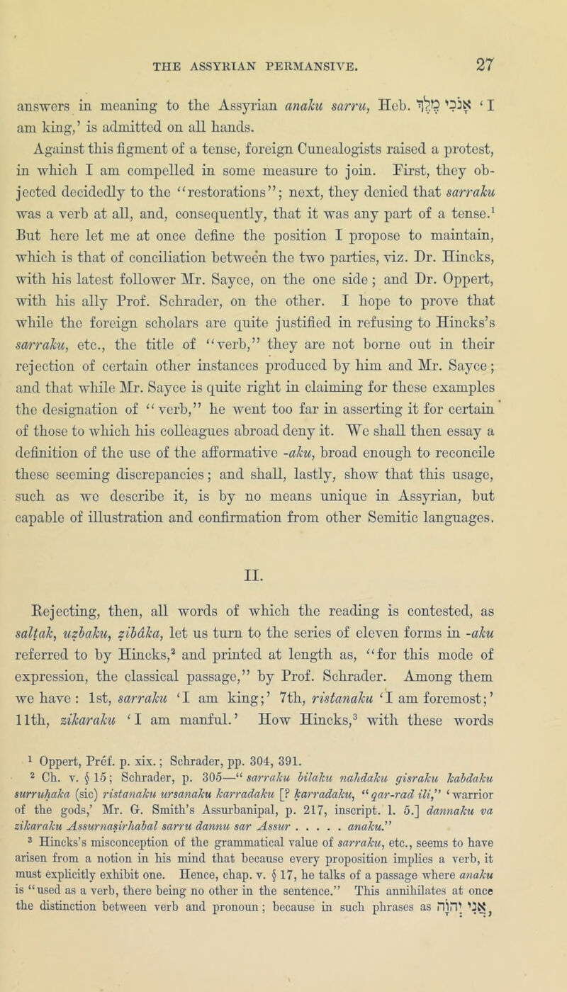 answers in moaning to the Assyrian anaku sarru, Hob. tPE ‘ I am king,’ is admitted on all hands. Against this figment of a tense, foreign Cunealogists raised a protest, in which I am compelled in some measure to join. First, they ob- jected decidedly to the “restorations”; next, they denied that sarraku was a verb at all, and, consequently, that it was any part of a tense.1 But here let me at once define the position I propose to maintain, which is that of conciliation between the two parties, viz. Dr. Hincks, with his latest follower Mr. Sayce, on the one side; and Dr. Oppert, with his ally Prof. Schrader, on the other. I hope to prove that while the foreign scholars are quite justified in refusing to Hincks’s sarraku, etc., the title of “verb,” they are not borne out in their rejection of certain other instances produced by him and Mr. Sayce; and that while Mr. Sayce is quite right in claiming for these examples the designation of “ verb,” he went too far in asserting it for certain of those to which his colleagues abroad deny it. We shall then essay a definition of the use of the afformative -aku, broad enough to reconcile these seeming discrepancies; and shall, lastly, show that this usage, such as we describe it, is by no means unique in Assyrian, hut capable of illustration and confirmation from other Semitic languages. II. Rejecting, then, all words of which the reading is contested, as saltak, uzbaku, zibdka, let us turn to the series of eleven forms in -aku referred to by Hincks,2 and printed at length as, “for this mode of expression, the classical passage,” by Prof. Schrader. Among them we have : 1st, sarraku ‘I am king;’ 7th, ristanaku ‘I am foremost;’ 11th, sikaraku ‘I am manful.’ How Hincks,3 with these words 1 Oppert, Pref. p. xix.; Schrader, pp. 304, 391. 2 Ch. v. §15; Schrader, p. 305—“ sarraku bilaku nahdaku gisraJcu kabdaku surruliaka (sic) ristanaku ursanaku karradaku [P karradaku, “ gar-rad Hi,” ‘ warrior of the gods,’ Mr. G. Smith’s Assurbanipal, p. 217, inscript. 1. 5.] dannaku va zikaraku Assurnasirliabal sarru dannu sar Assur anaku.” 3 Hincks’s misconception of the grammatical value of sarraku, etc., seems to have arisen from a notion in his mind that because every proposition implies a verb, it must explicitly exhibit one. Hence, chap. v. § 17, he talks of a passage where anaku is “used as a verb, there being no other in the sentence.” This annihilates at once the distinction between verb and pronoun; because in such phrases as HI IT GX}
