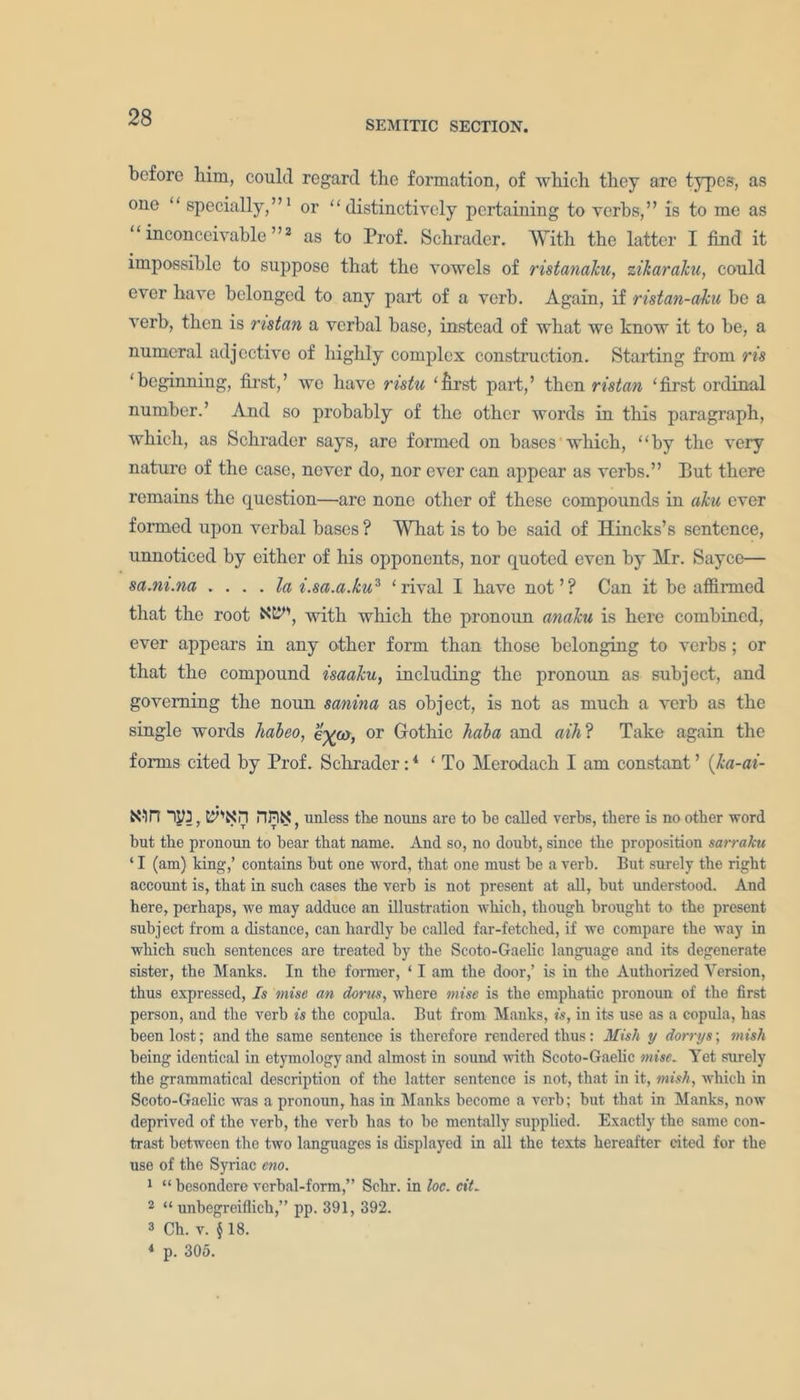 SEMITIC SECTION. before him, could regard the formation, of which they are types, as one “ specially,”1 or “distinctively pertaining to verbs,” is to me as “inconceivable”2 as to Prof. Schrader. With the latter I find it impossible to suppose that the vowels of ristanaku, zikaraku, could ever have belonged to any part of a verb. Again, if ristan-aku be a verb, then is nstan a verbal base, instead of what we know it to be, a numeral adjective of highly complex construction. Starting from ris ‘beginning, first,’ we have ristu ‘first part,’ then ristan ‘first ordinal number.’ And so probably of the other words in this paragraph, which, as Schrader says, arc formed on bases which, “by the very nature of the case, never do, nor ever can appear as verbs.” But there remains the question—are none other of these compounds in aku ever formed upon verbal bases ? What is to be said of Hincks’s sentence, unnoticed by either of his opponents, nor quoted even by Hr. Sayce— sa.ni.na .... la i.sa.a.ku3 ‘rival I have not’? Can it be affirmed that the root KB4', with which the pronoun analcu is here combined, ever appears in any other form than those belonging to verbs; or that the compound isaaku, including the pronoun as subject, and governing the noun sanina as object, is not as much a verb as the single words habeo, e%a), or Gothic hala and aih ? Take again the forms cited by Prof. Schrader:4 ‘ To Herodach I am constant ’ (ka-ai- X-m IM, rwx. unless the nouns are to be called verbs, there is no other word but the pronoun to bear that name. And so, no doubt, since the proposition sarraku ‘ I (am) king,’ contains but one word, that one must be a verb. But surely the right account is, that in such cases the verb is not present at all, but understood. And here, perhaps, we may adduce an illustration which, though brought to the present subject from a distance, can hardly be called far-fetched, if we compare the way in which such sentences are treated by the Scoto-Gaelic language and its degenerate sister, the Manks. In the former, ‘ I am the door,’ is in the Authorized Version, thus expressed, Is mise an dorus, where mise is the emphatic pronoun of the first person, and the verb is the copula. But from Manks, is, in its use as a copula, has been lost; and the same sentence is therefore rendered thus: Mish y dorrys; mish being identical in etymology and almost in sound with Scoto-Gaelic mise. Yet surely the grammatical description of the latter sentence is not, that in it, mish, which in Scoto-Gaelic was a pronoun, has in Manks become a verb; but that in Manks, now deprived of the verb, the verb has to be mentally supplied. Exactly the same con- trast between the two languages is displayed in all the texts hereafter cited for the use of the Syriac eno. 1 “ besondere verbal-form,” Schr. in loc. cit. 2 “ unbegreiflich,” pp. 391, 392. 2 Ch. v. § 18. 4 p. 305.