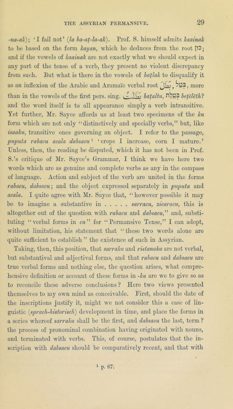 -na-ak); ‘I fail not’ {la ba-at-la-ak). Prof. S. himself admits kaainak to be based on the form kayan, which he deduces from the root 113 ■ and if the vowels of kaainak arc not exactly what we should expect in any part of the tense of a verb, they present no violent discrepancy from such. But what is there in the vowels of batlak to disqualify it as an inflexion of the Arabic and Aramaic verbal root , more than in the vowels of the first pers. sing. ^ flUi bataltu, nbo? beteleth? and the word itself is to all appearance simply a verb intransitive. Yet further, Mr. Sayce affords us at least two specimens of the ku form which are not only “distinctively and specially verbs,” hut, like isaaku, transitive ones governing an object. I refer to the passage, puputa rabacu acala dabsacu1 ‘ crops I increase, corn I mature. ’ Unless, then, the reading be disputed, which it has not been in Prof. S.’s critique of Mr. Sayce’s Grammar, I think we have here two words which are as genuine and complete verbs as any in the compass of language. Action and subject of the verb are united in the forms rabacu, dabsacu; and the object expressed separately in puputa and acala. I quite agree with Mr. Sayce that, “however possible it may be to imagine a substantive in sarracu, zicaracu, this is altogether out of the question with rabacu and dabsacu,” and, substi- tuting “verbal forms in cm” for “ Permansive Tense,” I can adopt, without limitation, his statement that ‘ ‘ these two words alone are quite sufficient to establish ” the existence of such in Assyrian. Taking, then, this position, that sarraku and ristanaku are not verbal, but substantival and adjectival forms, and that rabacu and dabsacu are true verbal forms and nothing else, the question arises, what compre- hensive definition or account of these forms in -ku are we to give so as to reconcile these adverse conclusions ? Here two views presented themselves to my own mind as conceivable. Prist, should the date of the inscriptions justify it, might we not consider this a case of lin- guistic (sprach-historisch) development in time, and place the forms in a series whereof sarraku shall he the first, and dabsacu the last, term ? the process of pronominal combination having originated with nouns, and terminated with verbs. This, of course, postulates that the in- scription with dabsacu should he comparatively recent, and that with 1 p. 67.