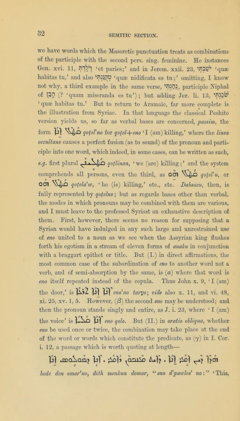 we have words which the Masoretic punctuation treats as combinations of the participle with the second pers. sing, feminine. He instances Gen. xvi. 11, ‘paries;’ and in Jerem. xxii. 23, ‘quae hahitas tu, ’ and also ‘ quae nidificata es tu; ’ omitting, I know not why, a third example in the same verse, participle Niphal of |,3n (? ‘qnam miseranda es tu’); but adding Jer. li. 13, ‘ quae habitas tu.’ But to return to Aramaic, far more complete is the illustration from Syriac. In that language the classical Peshito version yields us, so far as verbal bases are concerned, passim, the form qoteVno for qotel-\-eno ‘I (am) killing,’ where the tinea occultans causes a perfect fusion (as to sound) of the pronoun and parti- ciple into one word, which indeed, in some cases, can be written as such, e.g. first plural ^-1 qotlinan, ‘ we (are) killing; ’ and the system 1 ’x 0 comprehends all persons, even the third, as 001 v-g-D qotel'u, or 001 ^ qotela’w, ‘he (is) killing,’ etc., etc. Dabsacu, then, is fully represented by qotelno; but as regards bases other than verbal, the modes in which pronouns may be combined with them are various, and I must leave to the professed Syriast an exhaustive description of them. First, however, there seems no reason for supposing that a Syrian would have indulged in any such large and unrestrained use of eno united to a noun as we see when the Assyrian king flushes forth his egotism in a stream of eleven forms of anaku in conjunction with a braggart epithet or title. But (I.) in direct affirmations, the most common case of the subordination of eno to another word not a verb, and of semi-absorption by the same, is (a) where that word is eno itself repeated instead of the copula. Thus John x. 9, ‘ I (am) the door,’ is Wl Vf eno'no tar])o; vide also x. 11, and vi. 48, xi. 25, xv. 1, 5. However, ((3) the second eno maybe understood; and then the pronoun stands singly and entire, as J. i. 23, where ‘ I (am) the voice’ is 1 ILL Vf eno qolo. But (II.) in oratio obliqua, whether eno be used once or twice, the combination may take place at the end of the word or words which constitute the predicate, as (7) in I. Cor. i. 12, a passage which is worth quoting at length— analog M. .oaii ZuH . 0*0 \ - bode den omar'no, ditli menkun domar, “eno d'pawlos’ no:” ‘This,