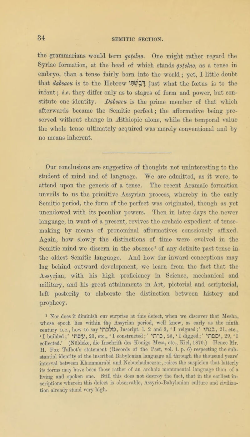 the grammarians would term qotelno. One might rather regard the Syriac formation, at the head of which stands qotelno, as a tense in embryo, than a tense fairly bom into the world; yet, I little doubt that dabsacu is to the Hebrew just what the foetus is to the infant; i.e. they differ only as to stages of form and power, but con- stitute one identity. Dabsacu is the prime member of that which afterwards became the Semitic perfect; the afformative being pre- served without change in iEthiopic alone, while the temporal value the whole tense ultimately acquired was merely conventional and by no means inherent. Our conclusions are suggestive of thoughts not uninteresting to the student of mind and of language. We are admitted, as it were, to attend upon the genesis of a tense. The recent Aramaic formation unveils to us the primitive Assyrian process, whereby in the early Semitic period, the form of the perfect was originated, though as yet unendowed with its peculiar powers. Then in later days the newer language, in want of a present, revives the archaic expedient of tense- making by means of pronominal afformatives consciously affixed. Again, how slowly the distinctions of time were evolved in the Semitic mind we discern in the absence1 of any definite past tense in the oldest Semitic language. And how far inward conceptions may lag behind outward development, we learn from the fact that the Assyrian, with his high proficiency in Science, mechanical and military, and his great attainments in Art, pictorial and scriptorial, left posterity to elaborate the distinction between history and prophecy. 1 Nor does it diminish our surprise at this defect, when we discover that Mesha, whose epoch lies within the Assyrian period, well knew, as early as the ninth century n.c., how to say TD^D, Inscript. 1. 2 and 3, ‘ I reignedTU3, 21, etc., ‘I builded;’ NIL'’*?, 23, etc., ‘ I constructed;’ 'iTO, 25, ‘ I digged;’ 'fl2D\ 29, ‘I collected.’ (Noldeke, die Inschrift des Konigs Mesa, etc., Kiel, 1870.) Hence Mr. H. Fox Talbot’s statement (Records of the Past, vol. i. p. 6) respecting the sub- stantial identity of the inscribed Babylonian language all through the thousand years’ interval between Khammurabi and Nebuchadnezzar, raises the suspicion that latterly its forms may have been those rather of an archaic monumental language than of a living and spoken one. Still this does not destroy the fact, that in the earliest in- scriptions wherein this defect is observable, Assyrio-Babylonian culture and civiliza- tion already stand very high.