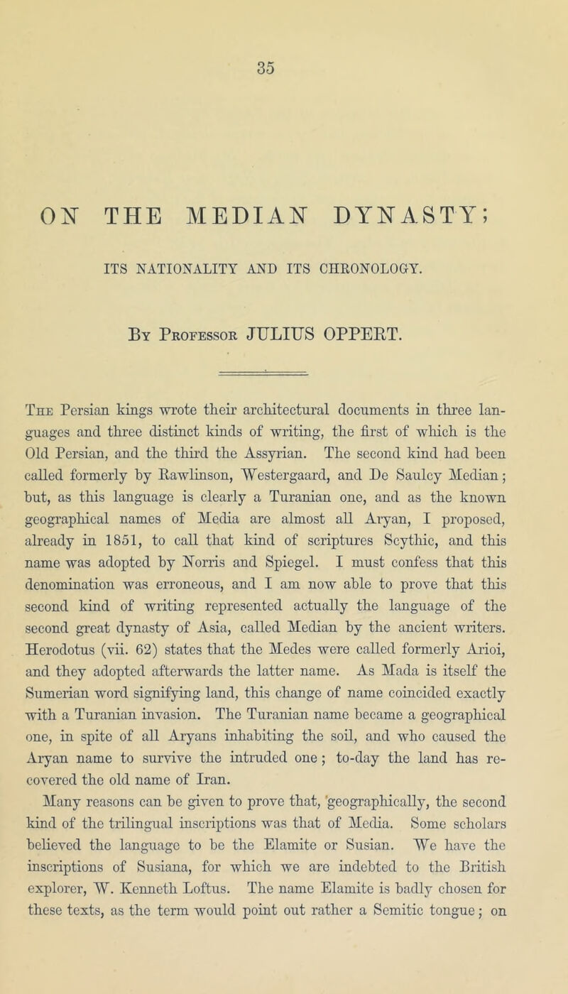 ON THE MEDIAN DYNASTY; ITS NATIONALITY AND ITS CHRONOLOGY. By Professor JULIUS OPPEPT. The Persian kings wrote their architectural documents in three lan- guages and three distinct kinds of writing, the first of which is the Old Persian, and the third the Assyrian. The second kind had been called formerly by Rawlinson, Westergaard, and De Sauley Median; but, as this language is clearly a Turanian one, and as the known geographical names of Media are almost all Aryan, I proposed, already in 1851, to call that kind of scriptures Scythic, and this name was adopted by Norris and Spiegel. I must confess that this denomination was erroneous, and I am now able to prove that this second kind of writing represented actually the language of the second great dynasty of Asia, called Median by the ancient writers. Herodotus (vii. 62) states that the Medes were called formerly Arioi, and they adopted afterwards the latter name. As Mada is itself the Sumerian word signifying land, this change of name coincided exactly with a Turanian invasion. The Turanian name became a geographical one, in spite of all Aryans inhabiting the soil, and who caused the Aryan name to survive the intruded one; to-day the land has re- covered the old name of Iran. Many reasons can be given to prove that, 'geographically, the second kind of the trilingual inscriptions was that of Media. Some scholars believed the language to be the Elamite or Susian. We have the inscriptions of Susiana, for which we are indebted to the British explorer, W. Kenneth Loftus. The name Elamite is badly chosen for these texts, as the term would point out rather a Semitic tongue; on