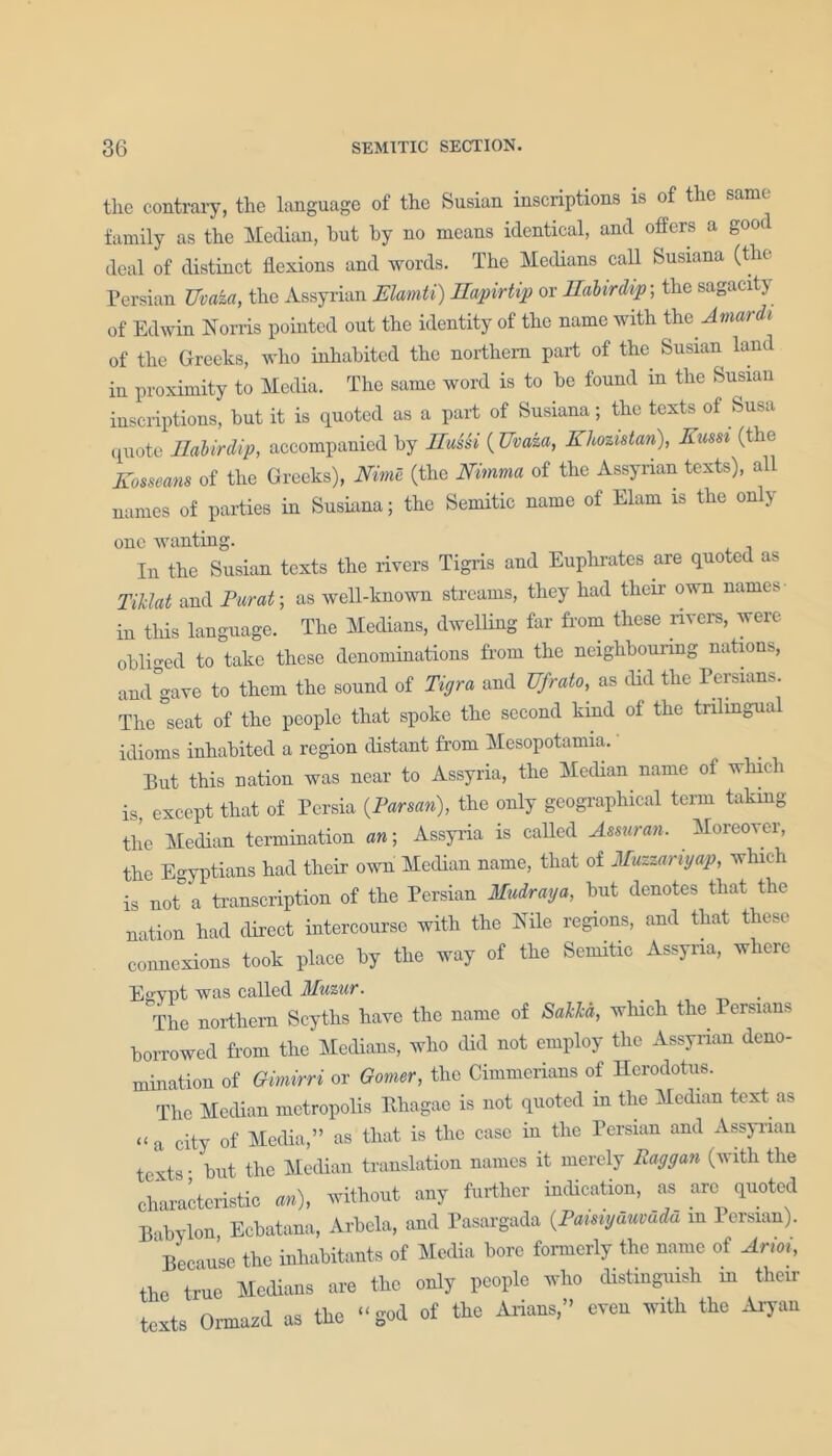 the contrary, the language of the Susian inscriptions is of the same family as the Median, but by no means identical, and offers a good deal of distinct flexions and words. The Medians call Susiana (the Persian Uvaka, the Assyrian Elamti) Hapirtip or Uabirdip-, the sagacity of Edwin Norris pointed out the identity of the name with the Jmardi of the Greeks, who inhabited the northern part of the Susian land in proximity to Media. The same word is to be found in the Susian inscriptions, but it is quoted as a part of Susiana; the texts of Susa quote Ilabirdip, accompanied by Hussi ( TJvaza, Ehozistan), Eussi (the Eosseans of the Greeks), Nime (the Nimma of the Assyrian texts), all names of parties in Susiana; the Semitic name of Elam is the only one wanting. In the Susian texts the rivers Tigris and Euphrates are quoted as Tiiclat and Far at-, as well-known streams, they had then’ own names in this language. The Medians, dwelling far from these rivers, were obliged to take these denominations from the neighbouring nations, and'gave to them the sound of Tigra and Ufrato, as did the Persians. The °seat of the people that spoke the second kind of the trilingual idioms inhabited a region distant from Mesopotamia. Put this nation was near to Assyria, the Median name of which is, except that of Persia {Parsan), the only geographical term taking the Median termination an; Assyria is called Amiran. Moreover, the Egyptians had their own Median name, that of Muzzanyap, which is not° a transcription of the Persian Mudraya, but denotes that the nation had direct intercourse with the Nile regions, and that these connexions took place by the way of the Semitic Assyria, where Egypt was called Muzur. The northern Scyths have the name of Sakkd, which the Persians borrowed from the Medians, who did not employ the Assyrian deno- mination of Gimirri or Gamer, the Cimmerians of Herodotus. The Median metropolis Ehagae is not quoted iu the Median text as “ a city of Media,” as that is the case iu the Persian and Assyrian texts • but the Median translation names it merely Raggan (with the characteristic an), without any further indication, as arc quoted Babylon Ecbatana, Arbcla, and Pasargada (.Pamyduvudu m lersian). Because the inhabitants of Media bore formerly the name of Arm, the true Medians are the only people who distinguish in their texts Ormazd as the “god of the Arians,” even with the Aryan