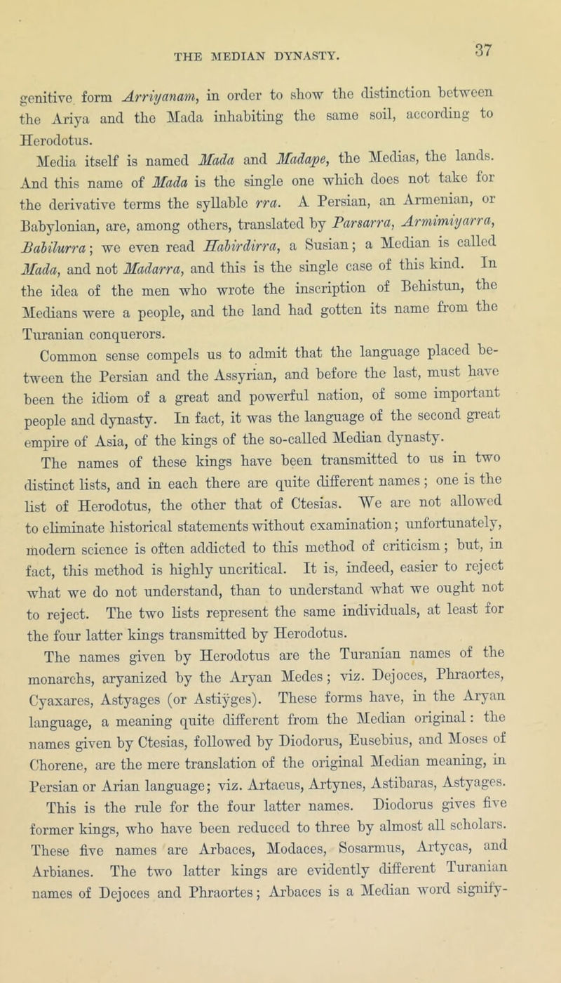 genitive form AvTiy anam, in order to show the distinction between the Ariya and the Mada inhabiting the same soil, according to Herodotus. Media itself is named Mada and Madape, the Medias, the lands. And this name of Mada is the single one which does not take for the derivative terms the syllable rra. A Persian, an Armenian, or Babylonian, are, among others, translated by Parsarra, Armimiyarra, Balilurra; we even read Habirdirra, a Susian; a Median is called Mada, and not Madarra, and this is the single case of this kind. In the idea of the men who wrote the inscription of Behistun, the Medians were a people, and the land had gotten its name fiom the Turanian conquerors. Common sense compels us to admit that the language placed be- tween the Persian and the Assyrian, and before the last, must have been the idiom of a great and powerful nation, of some important people and dynasty. In fact, it was the language of the second great empire of Asia, of the kings of the so-called Median dynasty. The names of these kings have been transmitted to us in two distinct lists, and in each there are quite different names ; one is the list of Herodotus, the other that of Ctesias. We are not allowed to eliminate historical statements without examination; unfortunately, modern science is often addicted to this method of criticism; but, in fact, this method is highly uncritical. It is, indeed, easier to reject what we do not understand, than to understand what we ought not to reject. The two lists represent the same individuals, at least for the four latter kings transmitted by Herodotus. The names given by Herodotus are the Turanian names of the monarehs, aryanized by the Aryan Medes; viz. Dejoces, Phraortes, Cyaxares, Astyages (or Astiyges). These forms have, in the Aryan language, a meaning quite different from the Median original: the names given by Ctesias, followed by Diodorus, Eusebius, and Moses of Chorene, are the mere translation of the original Median meaning, in Persian or Arian language; viz. Artaeus, Artynes, Astibaras, Astyages. This is the rule for the four latter names. Diodorus gives five former kings, who have been reduced to three by almost all scholais. These five names are Arbaces, Modaces, Sosarmus, Artycas, and Arbianes. The two latter kings are evidently different Turanian names of Dejoces and Phraortes; Arbaces is a Median word signify-