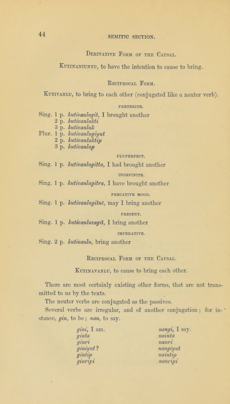 SEMITIC SECTION. Derivative Form of the Causal. Kutinaniuntu, to have the intention to cause to bring. Reciprocal Form. Kutivanlu, to bring to each other (conjugated like a neuter verb). Sing. 1 p. 2p. 3 p. Plur. 1 p. 2p. 3 p. Sing. 1 p. Sing. 1 p. Sing. 1 p. Sing. 1 p. Sing. 2 p. preterite. kutivanlu git, I brought another kutivanlukti kutivanluk kutivanlugiyut kutivanluktip kutivanlup PLUPERFECT. kutivanlugitta, I had brought another INDEFINITE. kutivanlugitra, I have brought another PRECATIVE MOOD. kutivanlugitne, may I bring another PRESENT. kutivanluvagit, I bring another imperative. kutivanlu, bring another Reciprocal Form of the Causal. Kutinavanlu, to cause to bring each other. There are most certainly existing other forms, that are not trans- mitted to us by the texts. The neuter verbs are conjugated as the passives. Several verbs are irregular, and of another conjugation ; for in- * stance, gin, to be; nan, to say. gini, I am. ginta ginri giniyut ? gintip ginripi nangi, I say. nainta nanri nangiyut naintip nanripi