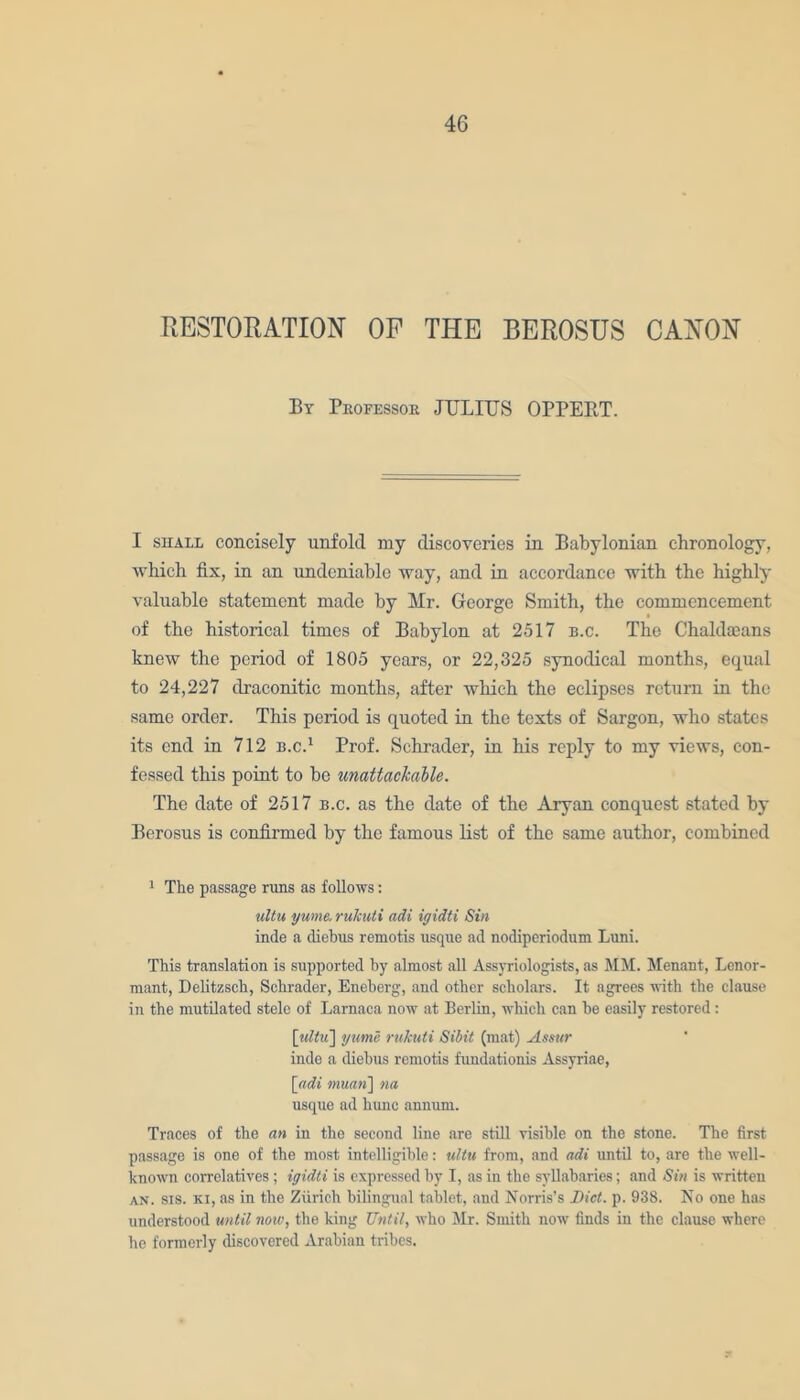 RESTORATION OF THE BEROSUS CANON By Professor JULIUS OPPERT. I shale concisely unfold my discoveries in Babylonian chronology, which fix, in an undeniable way, and in accordance with the highly valuable statement made by Mr. George Smith, the commencement of the historical times of Babylon at 2517 b.c. The Chaldaeans knew the period of 1805 years, or 22,325 synodical months, equal to 24,227 draconitic months, after which the eclipses return in the same order. This period is quoted in the texts of Sargon, who states its end in 712 b.c.1 Prof. Schrader, in his reply to my views, con- fessed this point to be unattackable. The date of 2517 b.c. as the date of the Aryan conquest stated by Berosus is confirmed by the famous list of the same author, combined 1 The passage rims as follows: ultu ywne. rukuti adi igidti Sin inde a diebus remotis usque ad nodiperiodum Luni. This translation is supported by almost all Assyriologists, as MM. Menant, Lenor- mant, Delitzsch, Schrader, Eneberg, and other scholars. It agrees with the clause in the mutilated stele of Larnaca now at Berlin, which can be easily restored : [idtu~\ yume rukuti Sibit (mat) Assur inde a diebus remotis fundationis Assyriae, [adi 7nuan~\ na usque ad himc annum. Traces of the an in the second line are still risible on the stone. The first passage is one of the most intelligible: ultu from, and adi until to, are the well- known correlatives ; igidti is expressed by I, as in the syllabaries; and Sin is written an. sis. xi, as in the Zurich bilingual tablet, and Norris’s Diet. p. 938. No one has understood until now, the king Until, who Mr. Smith now finds in the clause where he formerly discovered Arabian tribes.