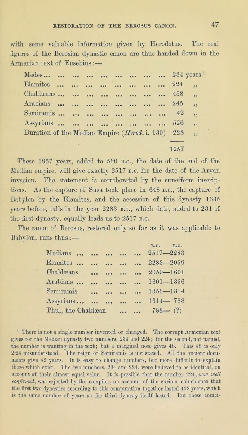 with some valuable information given by Herodotus. The real figures of the Berosian dynastic canon are thus banded down in the Armenian text of Eusebius :— Modes... ... ... ... ... ... ... ... • • • 234 years Elamites • • • 224 Chaldaeans • • • 458 n Arabians • • • 245 n Semiramis • • • 42 n Assyrians • • • 526 n Duration of the Median Empire (Herod, i. 130) 228 >> 1957 These 1957 years, added to 560. n.c., the date of the end of the Median, empire, will give exactly 2517 b.c. for the date of the Aryan invasion. The statement is corroborated by the cuneiform inscrip- tions. As the capture of Susa took place in 648 b.c., the capture of Babylon by the Elamites, and the accession of this dynasty 1635 years before, falls in the year 2283 b.c., which date, added to 234 of the first dynasty, equally leads us to 2517 b.c. The canon of Berosus, restored only so far as it was applicable to Babylon, runs thus :— B.C. B.C. Medians Elamites Chakkeans Arabians Semirami s Assyrians Phul, the Chaldsean 2517—2283 2283—2059 2059—1601 1601—1356 1356—1314 1314— 788 788— (?) 1 There is not a single number invented or changed. The corrupt Armenian text gives for the Median dynasty two numbers, 234 and 224; for the second, not named, the number is wanting in the text; hut a marginal note gives 48. This 48 is only 2-24 misunderstood. The reign of Semiramis is not stated. All the ancient docu- ments give 42 years. It is easy to change numbers, hut more difficult to explain those which exist. The two numbers, 234 and 224, were believed to he identical, on account of their almost equal value. It is possible that the number 224, now well confirmed, was rejected by the compiler, on account of the curious coincidence that the first two dynasties according to this computation together lasted 458 years, which is the same number of years as the third dynasty itself lasted. But these coinci-