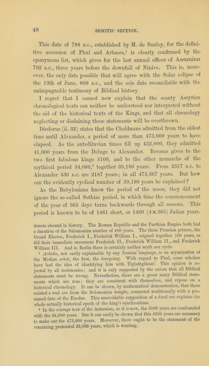 This date of 788 b.c., established by M. dc Saulcy, for the defini- tive accession of Phul and Arbaccs,1 is clearly confirmed by tin* eponymous list, which gives for the last annual officer of Assumirar 792 b.c., three years before the downfall of Ninive. This is, more- over, the only date possible that will agree with the Solar eclipse of the 13tli of June, 809 b.c., and the sole date reconcilable with the unimpugnablo testimony of Biblical history. I regret that I cannot now explain that the scanty Assyrian chronological texts can neither he understood nor interpreted without the aid of the historical texts of the Kings, and that all chronology neglecting or disdaining these statements will be overthrown. Diodorus (ii. 32) states that the Chaldaeans admitted from the oldest time until Alexander, a period of more than 473,000 years to have elapsed. As the antediluvian times fill up 432,000, they admitted 41,000 years from the Deluge to Alexander. Bcrosus gives to the two first fabulous kings 5100, and to the other monarchs of the mythical period 34,080,2 together 39,180 years. From 2517 b.c. to Alexander 330 b.c. are 2187 years; in all 473,367 years. But how can the evidently cyclical number of 39,180 years be explained? As the Babylonians knew the period of the moon, they did not ignore the so-called Sothiac period, in which time the commencement of the year of 365 days turns backwards through all seasons. This period is known to he of 1461 short, or 1460 (4x365) Julian years. dences abound in history. The Roman Republic and the Parthian Empire hoth had a duration of the Salomonian number of 480 years. The three Prussian princes, the Grand Elector, Frederick I., Frederick William I., reigned together 100 years, as did their immediate successors Frederick II., Frederick William II., and Frederick William III. And in Berlin there is certainly neither myth nor cycle. 1 Arbaka, not easily explainable by any Iranian language, is an aryanization of the Median erbek, the first, the foregoing. With regard to Phul, some scholars have had the idea of identifying him with Tiglathpileser. This opinion is re- jected by all testimonies; and it is only supported by the axiom that all Biblical statements must bo wrong. Nevertheless, there are a great many Biblical state- ments which are true; they are consistent with themselves, and repose on a historical chronology. It can be shown, by mathematical demonstration, that there existed a real era from the Solomonian temple, connected traditionally with a pre- sumed date of the Exodus. This unavoidable supposition of a fixed era explains the whole actually historical epoch of the king’s synchronisms. 2 In the corrupt text of the Armenian, as it is now, the 5100 years are confounded with the 34,080 years. But it can easily be shown that this 5100 years are necessary to make out the 473,000 years. Moreover, there ought to he the statement of the remaining pretended 28,980 years, which is wauting.