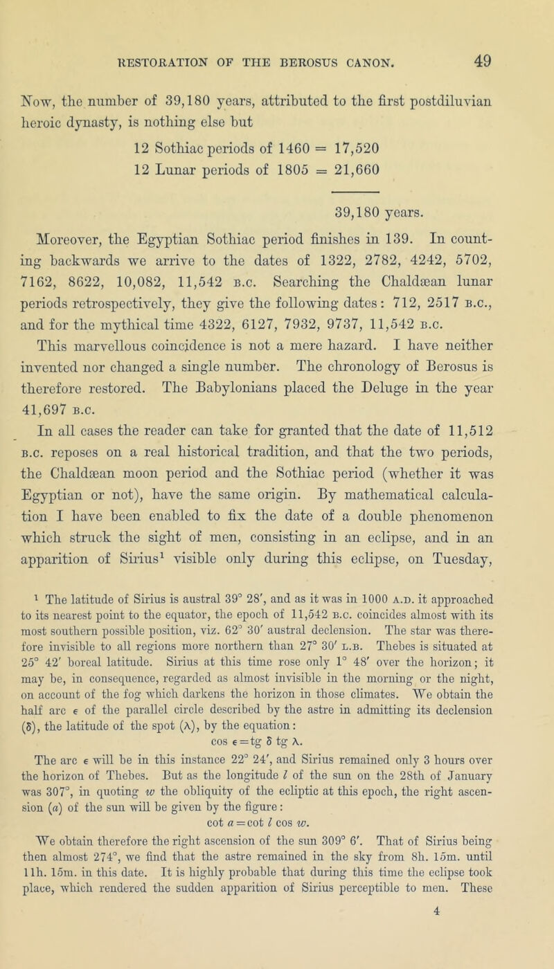 Now, the number of 39,180 years, attributed to the first postdiluvian heroic dynasty, is nothing else hut 12 Sothiac periods of 1460 = 17,520 12 Lunar periods of 1805 = 21,660 39,180 years. Moreover, the Egyptian Sothiac period finishes in 139. In count- ing backwards we arrive to the dates of 1322, 2782, 4242, 5702, 7162, 8622, 10,082, 11,542 b.c. Searching the Chaldtean lunar periods retrospectively, they give the following dates: 712, 2517 b.c., and for the mythical time 4322, 6127, 7932, 9737, 11,542 b.c. This marvellous coincidence is not a mere hazard. I have neither invented nor changed a single number. The chronology of Berosus is therefore restored. The Babylonians placed the Deluge in the year 41,697 b.c. In all cases the reader can take for granted that the date of 11,512 b.c. reposes on a real historical tradition, and that the two periods, the Chaldaean moon period and the Sothiac period (whether it was Egyptian or not), have the same origin. By mathematical calcula- tion I have been enabled to fix the date of a double phenomenon which struck the sight of men, consisting in an eclipse, and in an apparition of Sirius1 visible only during this eclipse, on Tuesday, 1 The latitude of Sirius is austral 39° 28', and as it was in 1000 a.d. it approached to its nearest point to the equator, the epoch of 11,542 b.c. coincides almost with its most southern possible position, viz. 62° 30' austral declension. The star was there- fore invisible to all regions more northern than 27° 30' l.b. Thebes is situated at 25° 42' boreal latitude. Sirius at this time rose only 1° 48' over the horizon; it may be, in consequence, regarded as almost invisible in the morning or the night, on account of the fog which darkens the horizon in those climates. We obtain the half arc € of the parallel circle described by the astre in admitting its declension (5), the latitude of the spot (a), by the equation: cos e =tg 5 tg A. The arc € will be in this instance 22° 24', and Sirius remained only 3 hours over the horizon of Thebes. But as the longitude l of the sun on the 28th of January was 307°, in quoting w the obliquity of the ecliptic at this epoch, the right ascen- sion (a) of the sun will be given by the figure: cot a =cot l cos w. We obtain therefore the right ascension of the sun 309° 6'. That of Sirius being then almost 274°, we find that the astre remained in the sky from 8h. 15m. until 1 lh. 15m. in this date. It is highly probable that during this time the eclipse took place, which rendered the sudden apparition of Sirius perceptible to men. These 4