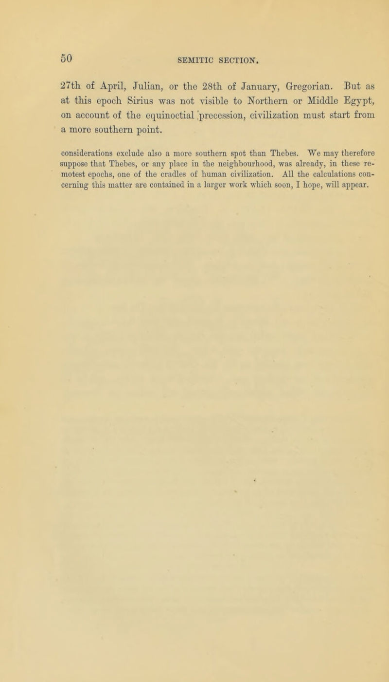 27th of April, Julian, or the 28th of January, Gregorian. But as at this epoch Sirius was not visible to Northern or Middle Egypt, on account of the equinoctial precession, civilization must start from a more southern point. considerations oxclude also a more southern spot than Thebes. ¥e may therefore suppose that Thebes, or any place in the neighbourhood, was already, in these re- motest epochs, one of the cradles of human civilization. All the calculations con- cerning this matter are contained in a larger work which soon, I hope, will appear.