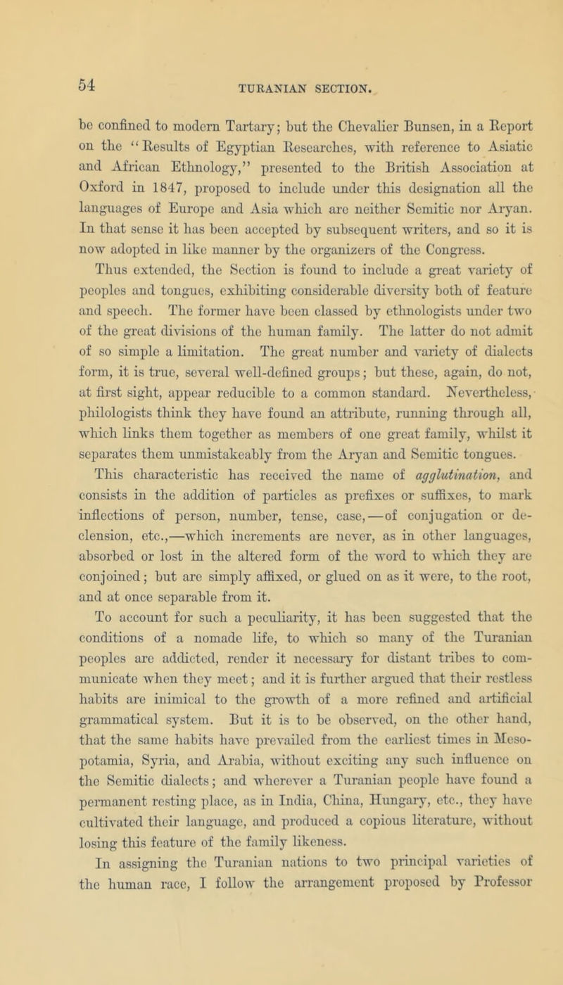 be confined to modern Tartary; but the Chevalier Bunsen, in a Report on the “Results of Egyptian Researches, with reference to Asiatic and African Ethnology,” presented to the British Association at Oxford in 1847, proposed to include under this designation all the languages of Europe and Asia which arc neither Semitic nor Aryan. In that sense it has been accepted by subsequent writers, and so it is now adopted in like manner by the organizers of the Congress. Thus extended, the Section is found to include a great variety of peoples and tongues, exhibiting considerable diversity both of feature and speech. The former have been classed by ethnologists under two of the great divisions of the human family. The latter do not admit of so simple a limitation. The great number and variety of dialects form, it is true, several well-defined groups; but these, again, do not, at first sight, appear reducible to a common standard. Nevertheless, philologists think they have found an attribute, running through all, which links them together as members of one great family, whilst it separates them unmistakeably from the Aryan and Semitic tongues. This characteristic has received the name of agglutination, and consists in the addition of particles as prefixes or suffixes, to mark inflections of person, number, tense, case,—of conjugation or de- clension, etc.,—which increments are never, as in other languages, absorbed or lost in the altered form of the word to which they are conjoined; but arc simply affixed, or glued on as it were, to the root, and at once separable from it. To account for such a peculiarity, it has been suggested that the conditions of a nomade life, to which so many of the Turanian peoples are addicted, render it necessary for distant tribes to com- municate when they meet; and it is further argued that their restless habits are inimical to the growth of a more refined and artificial grammatical system. But it is to be observed, on the other hand, that the same habits have prevailed from the earliest times in Meso- potamia, Syria, and Arabia, without exciting any such influence on the Semitic dialects; and wherever a Turanian people have found a permanent resting place, as in India, China, Hungary, etc., they have cultivated their language, and produced a copious literature, without losing this feature of the family likeness. In assigning the Turanian nations to two principal varieties of the human race, I follow the arrangement proposed by Professor