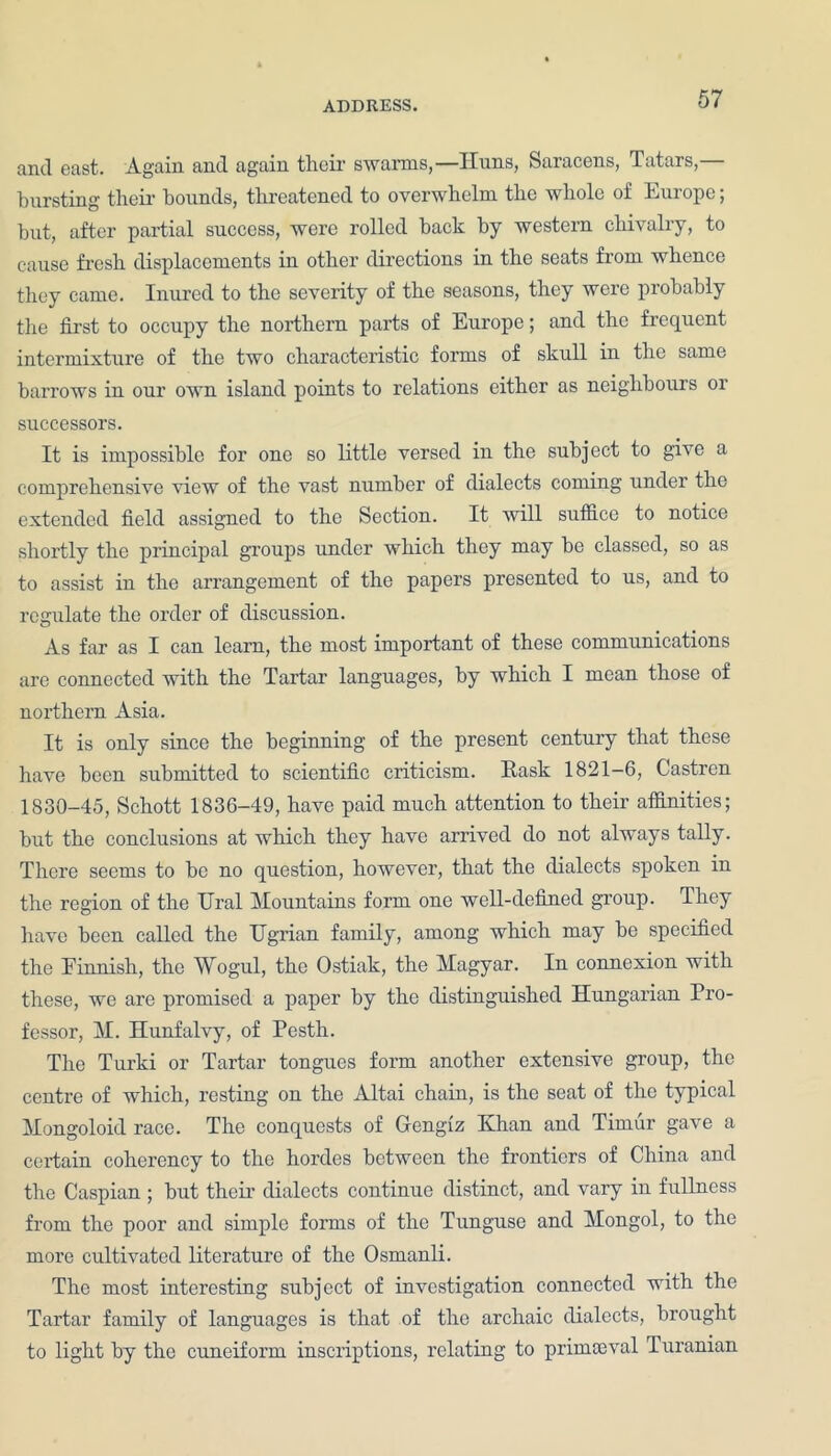 and east. Again and again their swarms,—Huns, Saracens, Tatars,— bursting their hounds, threatened to overwhelm the whole of Europe; but, after partial success, were rolled hack by western chivalry, to cause fresh displacements in other directions in the seats from whence they came. Inured to the severity of the seasons, they were probably the first to occupy the northern parts of Europe; and the frequent intermixture of the two characteristic forms of skull in the same barrows in our own island points to relations either as neighbours or successors. It is impossible for one so little versed in the subject to give a comprehensive view of the vast number of dialects coming under the extended field assigned to the Section. It will suffice to notice shortly the principal groups under which they may be classed, so as to assist in the arrangement of the papers presented to us, and to regulate the order of discussion. As far as I can learn, the most important of these communications are connected with the Tartar languages, by which I mean those of northern Asia. It is only since the beginning of the present century that these have been submitted to scientific criticism. Mask 1821—6, Castren 1830-45, Schott 1836-49, have paid much attention to their affinities; but the conclusions at which they have arrived do not always tally. There seems to be no question, however, that the dialects spoken in the region of the Ural Mountains form one well-defined group. They have been called the TJgrian family, among which may be specified the Finnish, the Wogul, the Ostiak, the Magyar. In connexion with these, we are promised a paper by the distinguished Hungarian Pro- fessor, M. Hunfalvy, of Pesth. The Turki or Tartar tongues form another extensive group, the centre of which, resting on the Altai chain, is the seat of the typical Mongoloid race. The conquests of Gengiz Khan and Timur gave a certain coherency to the hordes between the frontiers of China and the Caspian ; but their dialects continue distinct, and vary in fullness from the poor and simple forms of the Tunguse and Mongol, to the more cultivated literature of the Osmanli. The most interesting subject of investigation connected with the Tartar family of languages is that of the archaic dialects, brought to light by the cuneiform inscriptions, relating to primaeval Turanian