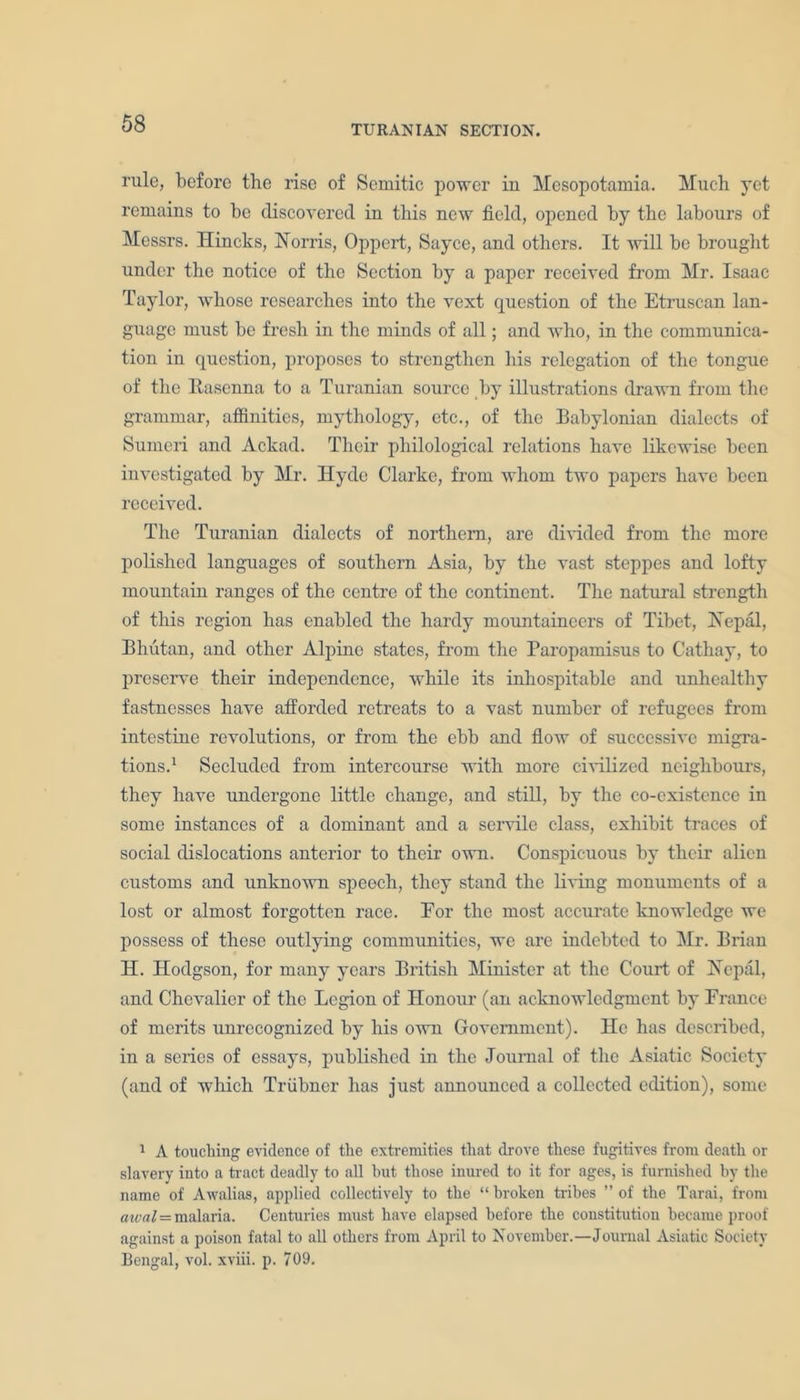 TURANIAN SECTION. rule, before the rise of Semitic power in Mesopotamia. Much yet remains to be discovered in this new field, opened by the labours of Messrs. Hincks, Norris, Oppert, Saycc, and others. It will be brought under the notice of the Section by a paper received from Mr. Isaac Taylor, whose researches into the vext question of the Etruscan lan- guage must be fresh in the minds of all; and who, in the communica- tion in question, proposes to strengthen his relegation of the tongue of the Rasenna to a Turanian source by illustrations drawn from the grammar, affinities, mythology, etc., of the Babylonian dialects of Sumeri and Ackad. Their philological relations have likewise been investigated by Mr. Hyde Clarke, from whom two papers have been received. The Turanian dialects of northern, are divided from the more polished languages of southern Asia, by the vast steppes and lofty mountain ranges of the centre of the continent. The natural strength of this region has enabled the hardy mountaineers of Tibet, Nepal, Bhutan, and other Alpine states, from the Paropamisus to Cathay, to preserve their independence, while its inhospitable and unhealthy fastnesses have afforded retreats to a vast number of refugees from intestine revolutions, or from the ebb and flow of successive migra- tions.1 Secluded from intercourse with more civilized neighbours, they have undergone little change, and still, by the co-existence in some instances of a dominant and a servile class, exhibit traces of social dislocations anterior to their own. Conspicuous by their alien customs and unknown speech, they stand the living monuments of a lost or almost forgotten race. Eor the most accurate knowledge we possess of these outlying communities, we are indebted to Mr. Brian H. Hodgson, for many years British Minister at the Court of Nepal, and Chevalier of the Legion of Honour (an acknowledgment by France of merits unrecognized by his own Government). He has described, in a series of essays, published in the Journal of the Asiatic Society (and of which Triibner has just announced a collected edition), some 1 A touching evidence of the extremities that drove these fugitives from death or slavery into a tract deadly to all but those inured to it for ages, is furnished by the name of Awalias, applied collectively to the “ broken tribes ” of the Tarai, from cue a l — malaria. Centuries must have elapsed before the constitution became proof against a poison fatal to all others from April to November.—Journal Asiatic Society Bengal, vol. xviii. p. 709.
