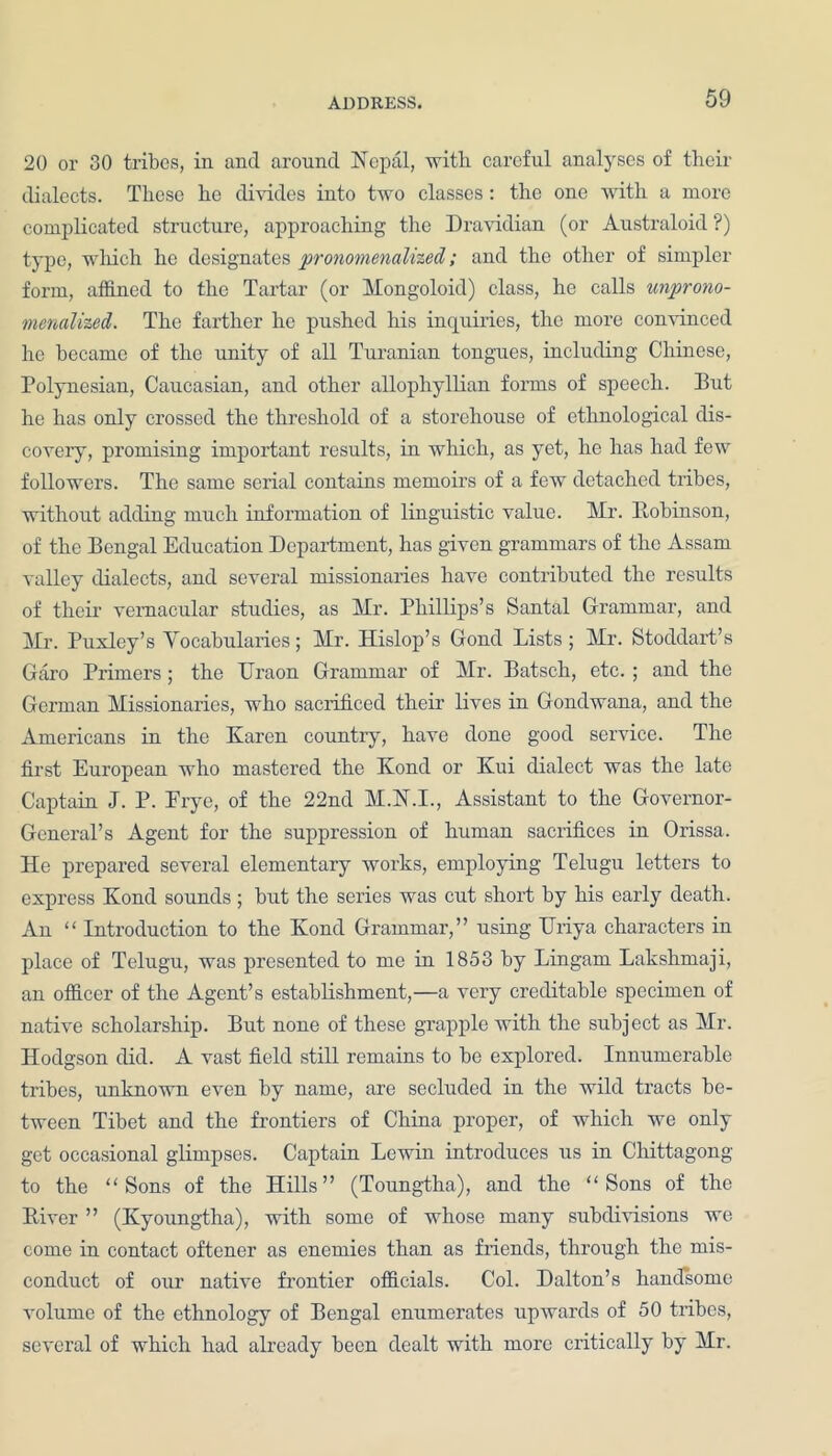 20 or 30 tribes, in ancl around Nepal, with careful analyses of their dialects. These he divides into two classes: the one with a more complicated structure, approaching the Dravidian (or Australoid ?) type, winch he designates pronomenalized; and the other of simpler form, affined to the Tartar (or Mongoloid) class, he calls unprono- menalized. The farther he pushed his inquiries, the more convinced he became of the unity of all Turanian tongues, including Chinese, Polynesian, Caucasian, and other allophyIlian forms of speech. But he has only crossed the threshold of a storehouse of ethnological dis- covery, promising important results, in which, as yet, he has had few followers. The same serial contains memoirs of a few detached tribes, without adding much information of linguistic value. Mr. Robinson, of the Bengal Education Department, has given grammars of the Assam valley dialects, and several missionaries have contributed the results of their vernacular studies, as Mr. Phillips’s Santal Grammar, and Mr. Puxley’s Vocabularies; Mr. Hislop’s Goncl Lists; Mr. Stoddart’s Garo Primers; the Uraon Grammar of Mr. Batsch, etc. ; and the German Missionaries, who sacrificed their lives in Gondwana, and the Americans in the Karen country, have done good service. The first European who mastered the Koncl or Kui dialect was the late Captain J. P. Erye, of the 22ncl M.N.I., Assistant to the Governor- General’s Agent for the suppression of human sacrifices in Orissa. He prepared several elementary works, employing Telugu letters to express Kond sounds ; but the series was cut short by his early death. An “ Introduction to the Kond Grammar,” using TJriya characters in place of Telugu, was presented to me in 1853 by Lingam Lakshmaji, an officer of the Agent’s establishment,—a very creditable specimen of native scholarship. But none of these grapple with the subject as Mr. Hodgson did. A vast field still remains to be explored. Innumerable tribes, unknown even by name, are secluded in the wild tracts be- tween Tibet and the frontiers of China proper, of which we only get occasional glimpses. Captain Lewin introduces us in Chittagong to the “Sons of the Hills” (Toungtha), and the “Sons of the River ” (Kyoungtha), with some of whose many subdivisions we come in contact oftener as enemies than as friends, through the mis- conduct of our native frontier officials. Col. Dalton’s handsome volume of the ethnology of Bengal enumerates upwards of 50 tribes, several of which had already been dealt with more critically by Mr.