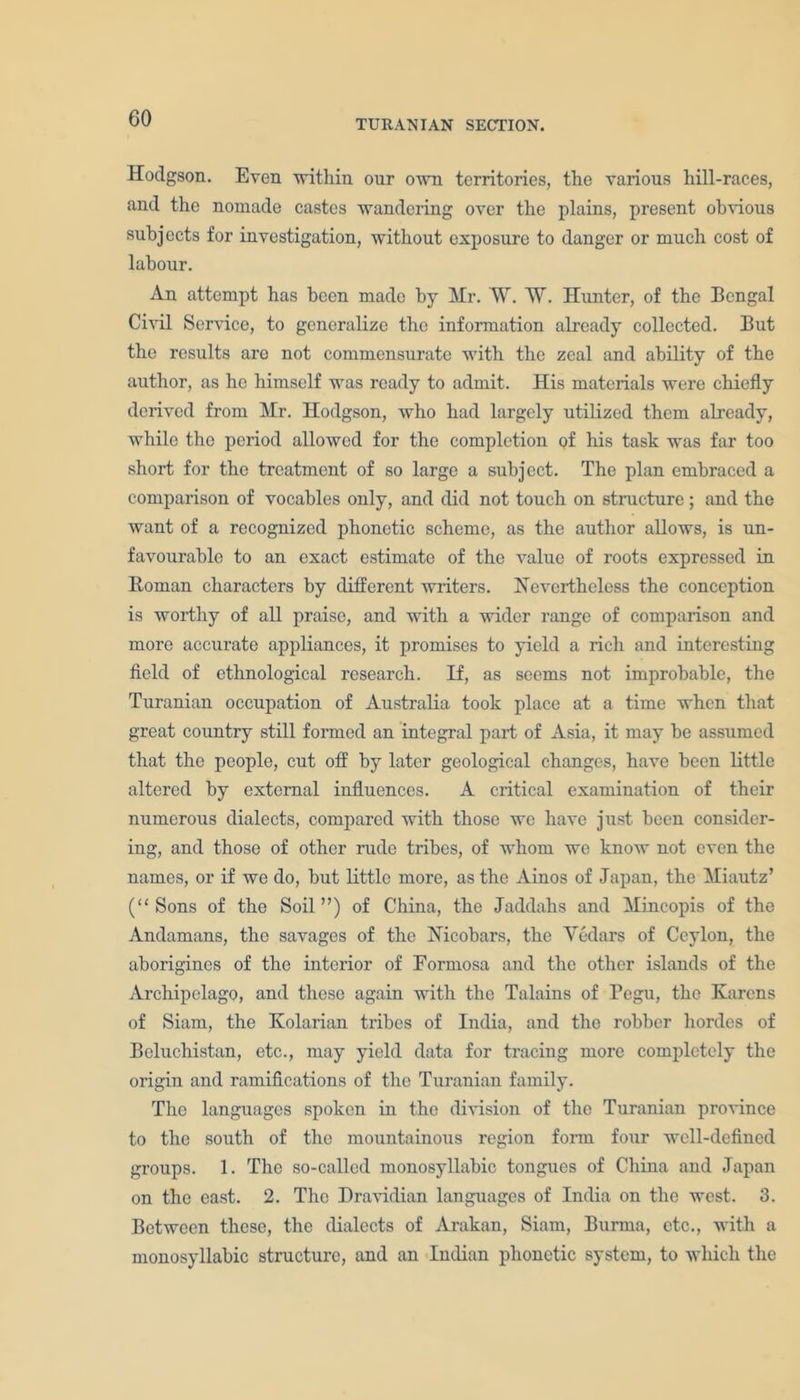 TURANIAN SECTION. Hodgson. Even within our own territories, the various hill-races, and the nomade castes wandering over the plains, present obvious subjects for investigation, without exposure to danger or much cost of labour. An attempt has been made by Mr. W. W. Hunter, of the Bengal Civil Service, to generalize the information already collected. But the results are not commensurate with the zeal and ability of the author, as he himself was ready to admit. His materials were chiefly derived from Mr. Hodgson, who had largely utilized them already, while the period allowed for the completion of his task was far too short for the treatment of so large a subject. The plan embraced a comparison of vocables only, and did not touch on structure; and the want of a recognized phonetic scheme, as the author allows, is un- favourable to an exact estimate of the value of roots expressed in Roman characters by different writers. Nevertheless the conception is worthy of all praise, and with a wider range of comparison and more accurate appliances, it promises to yield a rich and interesting field of ethnological research. If, as seems not improbable, the Turanian occupation of Australia took place at a time when that great country still formed an integral part of Asia, it may be assumed that the people, cut off by later geological changes, have been little altered by external influences. A critical examination of their numerous dialects, compared with those we have just been consider- ing, and those of other rude tribes, of whom we know not even the names, or if we do, but little more, as the Ainos of Japan, the Miautz’ (“Sons of the Soil”) of China, the Jaddahs and Mincopis of the Andamans, the savages of the Nicobars, the Vedars of Ceylon, the aborigines of the interior of Formosa and the other islands of the Archipelago, and these again with the Talains of Pegu, the Karens of Siam, the Kolarian tribes of India, and the robber hordes of Beluchistan, etc., may yield data for tracing more completely the origin and ramifications of the Turanian family. The languages spoken in the division of the Turanian province to the south of the mountainous region form four well-defined groups. 1. The so-called monosyllabic tongues of China and Japan on the east. 2. The Dravidian languages of India on the west. 3. Between these, the dialects of Arakan, Siam, Burma, etc., with a monosyllabic structure, and an Indian phonetic system, to which the