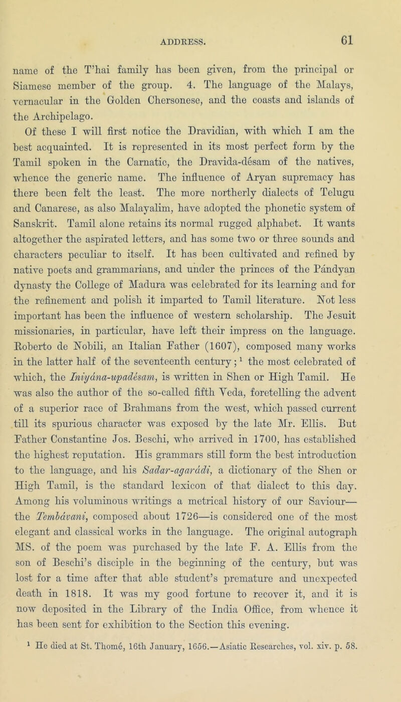 name of the T’hai family lias been given, from the principal or Siamese member of the group. 4. The language of the Malays, vernacular in the Golden Chersonese, and the coasts and islands of the Archipelago. Of these I will first notice the Dravidian, with which I am the best acquainted. It is represented in its most perfect form by the Tamil spoken in the Carnatic, the Dravida-desam of the natives, whence the generic name. The influence of Aryan supremacy has there been felt the least. The more northerly dialects of Telugu and Canarese, as also Malayalim, have adopted the phonetic system of Sanskrit. Tamil alone retains its normal rugged alphabet. It wants altogether the aspirated letters, and has some two or three sounds and characters peculiar to itself. It has been cultivated and refined by native poets and grammarians, and under the princes of the Pandyan dynasty the College of Madura was celebrated for its learning and for the refinement and polish it imparted to Tamil literature. Not less important has been the influence of western scholarship. The Jesuit missionaries, in particular, have left their impress on the language. Roberto de Nobili, an Italian Father (1607), composed many works in the latter half of the seventeenth century;1 the most celebrated of which, the Iniydna-upadesam, is written in Shen or High Tamil. He was also the author of the so-called fifth Veda, foretelling the advent of a superior race of Brahmans from the west, which passed current till its spurious character was exposed by the late Mr. Ellis. But Father Constantine Jos. Beschi, who arrived in 1700, has established the highest reputation. His grammars still form the best introduction to the language, and his Sadar-agaradi, a dictionaiy of the Shen or High Tamil, is the standard lexicon of that dialect to this day. Among his voluminous writings a metrical history of our Saviour— the Tembavani, composed about 1726—is considered one of the most elegant and classical works in the language. The original autograph MS. of the poem was purchased by the late F. A. Ellis from the son of Beschi’s disciple in the beginning of the century, but was lost for a time after that able student’s premature and unexpected death in 1818. It was my good fortune to recover it, and it is now deposited in the Library of the India Office, from whence it has been sent for exhibition to the Section this evening. 1 He died at St. Tliome, 16th January, 1656.—Asiatic Eesearches, vol. xir. p. 58.
