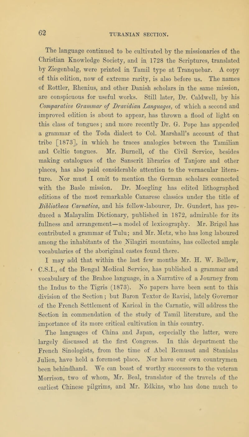 The language continued to he cultivated by the missionaries of the Christian Knowledge Society, and in 1728 the Scriptures, translated by Ziegenbalg, were printed in Tamil type at Tranquebar. A copy of this edition, now of extreme rarity, is also before us. The names of Bottler, Bhenius, and other Danish scholars in the same mission, are conspicuous for useful works. Still later, Dr. Caldwell, by his Comparative Grammar of Dravidian Languages, of which a second and improved edition is about to appear, has thrown a flood of light on this class of tongues; and more recently Dr. G. Pope has appended a grammar of the Toda dialect to Col. Marshall’s account of that tribe [1873], in which he traces analogies between the Tamilian and Celtic tongues. Mr. Burnell, of the Civil Service, besides making catalogues of the Sanscrit libraries of Tanjore and other places, has also paid considerable attention to the vernacular litera- ture. Nor must I omit to mention the German scholars connected with the Basle mission. Dr. Moegling has edited lithographed editions of the most remarkable Canarese classics under the title of JBibliotheca Cwrnatica, and his fellow-labourer, Dr. Gundert, has pro- duced a Malayalim Dictionary, published in 1872, admirable for its fullness and arrangement—a model of lexicography. Mr. Brigel has contributed a grammar of Tulu; and Mr. Metz, who has long laboured among the inhabitants of the Nilagiri mountains, has collected ample vocabularies of the aboriginal castes found there. I may add that within the last few months Mr. H. W. Bcllew, C.S.I., of the Bengal Medical Service, has published a grammar and vocabulary of the Brahoe language, in a Narrative of a Journey from the Indus to the Tigris (1873). No papers have been sent to this division of the Section; but Baron Textor dc Bavisi, lately Governor of the French Settlement of Karical in the Carnatic, will address the Section in commendation of the study of Tamil literature, and the importance of its more critical cultivation in this country. The languages of China and Japan, especially the latter, were largely discussed at the first Congress. In this department the French Sinologists, from the time of Abel Bemusat and Stanislas Julien, have held a foremost place. Nor have our own countrymen been behindhand. We can boast of worthy successors to the veteran Morrison, two of whom, Mr. Beal, translator of the travels of the earliest Chinese pilgrims, and Mr. Edkins, who has done much to
