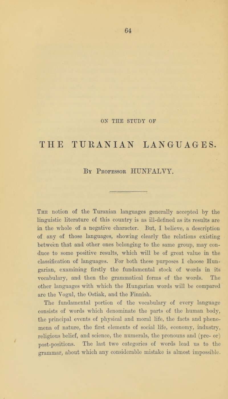 ON TIIE STUDY OF THE TU11ANIAN LANGUAGES. By Professor HUNFALVY. The notion of the Turanian languages generally accepted by the linguistic literature of tliis country is as ill-defined as its results are in the whole of a negative character. But, I believe, a description of any of those languages, showing clearly the relations existing between that and other ones belonging to the same group, may con- duce to some positive results, which will be of great value in the classification of languages. For both these pur-poses I choose Hun- garian, examining firstly the fundamental stock of words in its vocabulary, and then the grammatical forms of the words. The other languages with which the Hungarian words will be compared are the Yogul, the Ostiak, and the Finnish. The fundamental portion of the vocabulary of every language consists of words which denominate the parts of the human body, the principal events of physical and moral life, the facts and pheno- mena of nature, the first elements of social life, economy, industry, religious belief, and science, the numerals, the pronouns and (pro- or) post-positions. The last two categories of words lead us to the grammar, about which any considerable mistake is almost impossible.