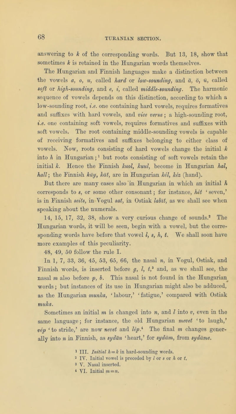 answering to k of the corresponding words. But 13, 18, show that sometimes k is retained in the Hungarian words themselves. The Hungarian and Finnish languages make a distinction between the vowels a, o, u, called hard or low-sounding, and d, o, u, called soft or high-sounding, and e, i, called middle-sounding. The harmonic sequence of vowels depends on this distinction, according to which a low-sounding root, i.e. one containing hard vowels, requires formatives and suffixes with hard vowels, and vice versa; a high-sounding root, i.e. one containing soft vowels, requires formatives and suffixes with soft vowels. The root containing middle-sounding vowels is capable of receiving formatives and suffixes belonging to either class of vowels. How, roots consisting of hard vowels change the initial k into h in Hungarian;1 hut roots consisting of soft vowels retain the initial k. Hence the Finnish kuol, kuul, become in Hungarian hal, hall; the Finnish kdy, kdt, are in Hungarian Ml, kez (hand). But there are many cases also 'in Hungarian in which an initial h corresponds to s, or some other consonant; for instance, hit 1 seven, ’ is in Finnish seits, in Yogul sat, in Ostiak lab'it, as we shall see when speaking about the numerals. 14, 15, 17, 32, 38, show a very curious change of sounds.2 The Hungarian words, it will be seen, begin with a vowel, hut the corre- sponding words have before that vowel l, s, h, t. We shall soon have more examples of this peculiarity. 48, 49, 50 follow the rule I. In 1, 7, 33, 36, 45, 53, 65, 66, the nasal n, in Yogul, Ostiak, and Finnish words, is inserted before g, l, t,3 4 and, as we shall see, the nasal m also before p, b. This nasal is not found in the Hungarian words; but instances of its use in Hungarian might also be adduced, as the Hungarian munka, ‘labour,’ ‘fatigue,’ compared with Ostiak muka. Sometimes an initial m is changed into n, and l into v, even in the same language; for instance, the old Hungarian mevet ‘to laugh,’ vep ‘to stride,’ are now nevet and lep.x The final m changes gener- ally into n in Finnish, as sydiin ‘heart,’ for sgddm, from sydatne. 1 III. Initial h = k in hard-sounding -words. 2 IV. Initial vowel is preceded by l or $ or h or i. 3 V. Nasal inserted. 4 VI. Initial m=n.
