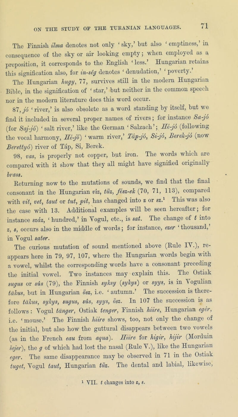 The Finnish ilma denotes not only ‘ sky,’ but also ‘ emptiness,’ in consequence of the sky or air looking empty; when employed as a preposition, it corresponds to the English ‘ less.’ Hungarian retains this signification also, for in-seg denotes ‘ denudation,’ ‘ poverty. The Hungarian hugy, 77, survives still in the modern Hungaiian Bible, in the signification of ‘ star,’ but neither in the common speech nor in the modern literature does this word occur. 87, jo ‘river,’ is also obsolete as a word standing by itself, but we find it included in several proper names of rivers; for instance Sa-jo (for Saj-jo) ‘salt river,’ like the German ‘Salzach’; He-jo (following the vocal harmony, lle-jo) ‘warm river,’ Tup-jo, Si-jd, Berelc-jo (now Berettyd) river of Tap, Si, Berek. 98, vas, is properly not copper, but iron. The words which are compared with it show that they all might have signified originally brass. Returning now to the mutations of sounds, we find that the final consonant in the Hungarian viz, tuz, fesz-elc (70, 71, 113), compared with vit, vet, taut or tut, pit, has changed into z or sz.x This was also the case with 13. Additional examples will be seen hereafter; for instance szaz, ‘ hundred,’ in Yogul, etc., is sat. The change of t into z, 8, occurs also in the middle of words; for instance, ezer thousand, in Yogul sater. The curious mutation of sound mentioned above (Rule 1A .), re- appears here in 79, 97, 107, where the Hungarian words begin with a vowel, whilst the corresponding words have a consonant piecediug the initial vowel. Two instances may explain this. The Ostiak sugus or sue (79), the Finnish sylcsg (syhys) or syys, is in Yogulian talcus, but in Hungarian osz, i.e. ‘ autumn.’ The succession is there- fore talcus, syhys, sugus, sus, syys, osz. In 107 the succession is as follows: Yogul tdnger, Ostiak tenger, Finnish Mire, Hungarian eger, i.e. ‘ mouse.’ The Finnish hiire shows, too, not only the change of the initial, but also how the guttural disappears between two vowels (as in the French eau from aqua). Hiire for higir, Mjir (Morduin sejer), the g of which had lost the nasal (Rule Y.), like the Hungarian eger. The same disappearance may be observed in 71 in the Ostiak tuget, Yogul taut, Hungarian tuz. The dental and labial, likewise, 1 VII. t changes into z, s.