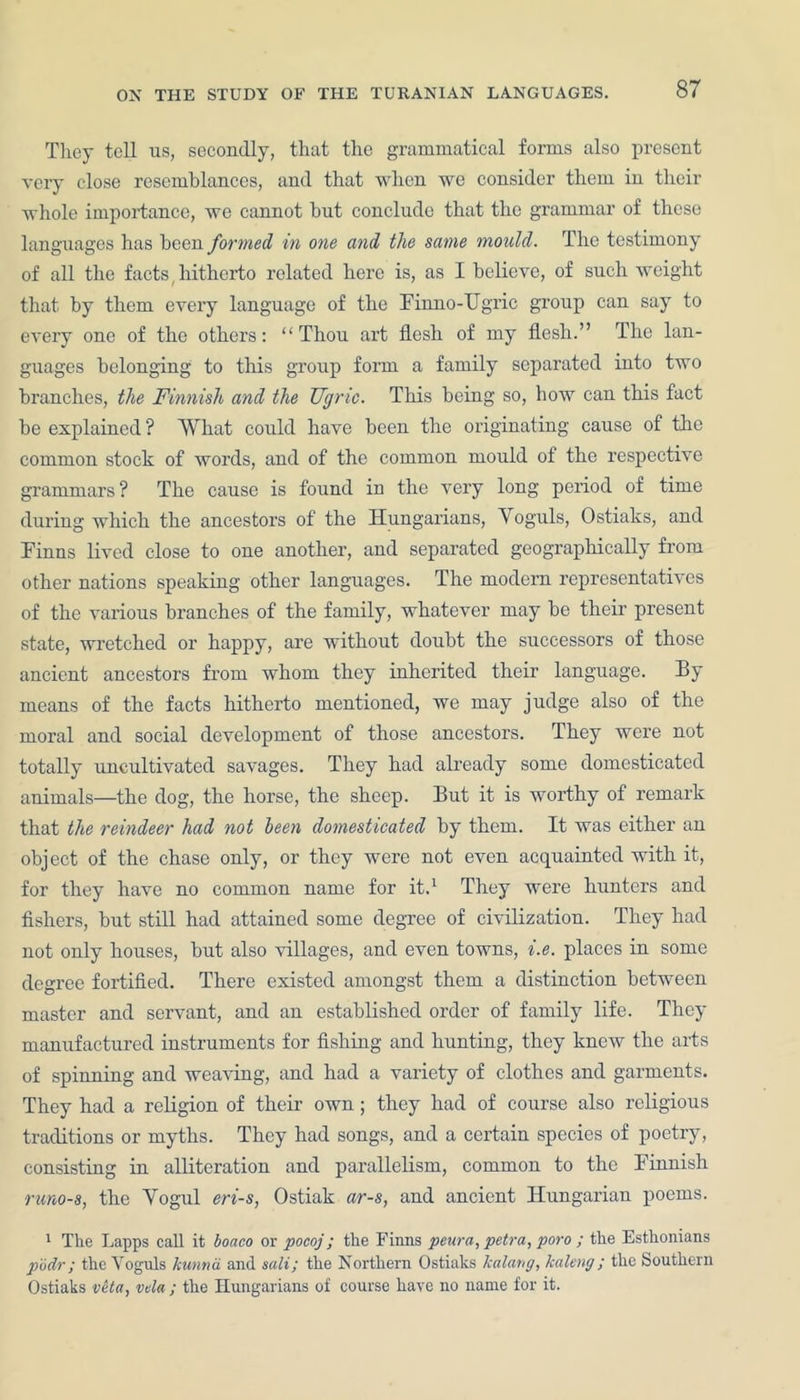 They tell ns, secondly, that the grammatical forms also present very close resemblances, and that when we consider them in their whole importance, we cannot but conclude that the grammar of these languages has been formed in one and the same mould. The testimony of all the facts hitherto rolated here is, as I believe, of such weight that by them every language of the Finno-Ugric group can say to every one of the others: “Thou art flesh of my flesh.” The lan- guages belonging to this group form a family separated into two branches, the Finnish and the Ugric. This being so, how can this fact be explained? What could have been the originating cause of the common stock of words, and of the common mould of the respective grammars ? The cause is found in the very long period of time during which the ancestors of the Hungarians, Yoguls, Ostiaks, and Finns lived close to one another, and separated geographically from other nations speaking other languages. The modem representatives of the various branches of the family, whatever may be their present state, wretched or happy, are without doubt the successors of those ancient ancestors from whom they inherited their language. By means of the facts hitherto mentioned, we may judge also of the moral and social development of those ancestors. They were not totally uncultivated savages. They had already some domesticated animals—the dog, the horse, the sheep. But it is worthy of remark that the reindeer had not been domesticated by them. It was either an object of the chase only, or they were not even acquainted with it, for they have no common name for it.1 They were hunters and fishers, but still had attained some degree of civilization. They had not only houses, but also villages, and even towns, i.e. places in some degree fortified. There existed amongst them a distinction between master and servant, and an established order of family life. They manufactured instruments for fishing and hunting, they knew the arts of spinning and weaving, and had a variety of clothes and garments. They had a religion of their own; they had of course also religious traditions or myths. They had songs, and a certain species of poetry, consisting in alliteration and parallelism, common to the Finnish rums, the Vogul eri-s, Ostiak ar-s, and ancient Hungarian poems. 1 The Lapps call it boaco or pocoj; the Finns peura, petra, poro ; the Esthonians podr; the Vognls kunnd and sali; the Northern Ostiaks kalang, kaleng ; the Southern Ostiaks veto, vela ; the Hungarians of course have no name for it.