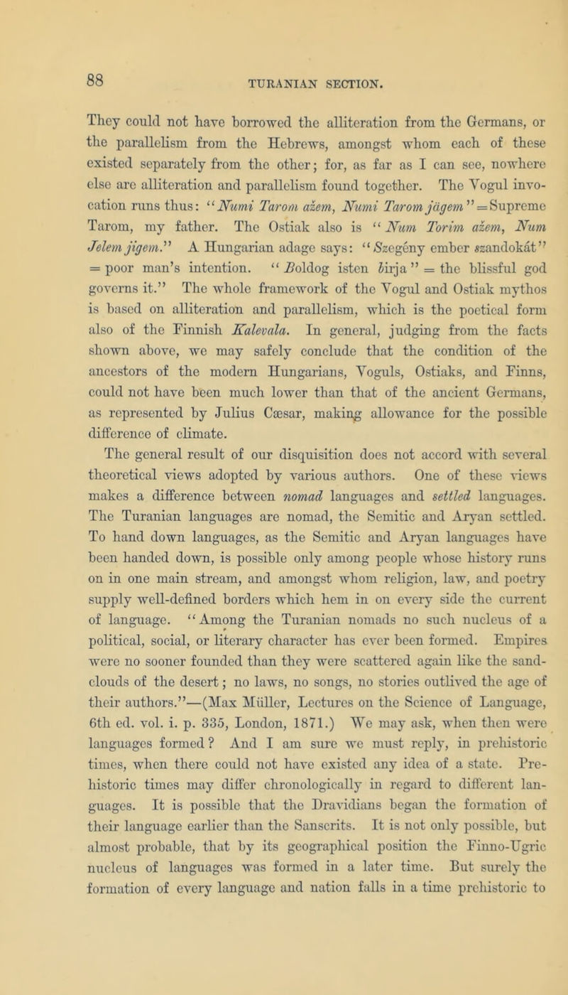 They could not have borrowed the alliteration from the Germans, or the parallelism from the Hebrews, amongst whom each of these existed separately from the other; for, as far as I can see, nowhere else are alliteration and parallelism found together. The Yogul invo- cation runs thus: “JVumi Tarom aiem, Numi Taromjdgem ” = Supreme Tarom, my father. The Ostiak also is “ Num Torim aiem, Num Jelem jigem. A Hungarian adage says: “ Szegeny ember «zandokat” = poor man’s intention. “ Aoldog isten iirja ” = the blissful god governs it.” The whole framework of the Yogul and Ostiak mythos is based on alliteration and parallelism, which is the poetical form also of the Finnish Kalevala. In general, judging from the facts shown above, we may safely conclude that the condition of the ancestors of the modem Hungarians, Yoguls, Ostiaks, and Finns, could not have been much lower than that of the ancient Germans, as represented by Julius Csesar, making allowance for the possible difference of climate. The general result of our disquisition does not accord with several theoretical views adopted by various authors. One of these views makes a difference between nomad languages and settled languages. The Turanian languages are nomad, the Semitic and Aryan settled. To hand down languages, as the Semitic and Aryan languages have been handed down, is possible only among people whose history runs on in one main stream, and amongst whom religion, law, and poetry supply well-defined borders which hem in on every side the current of language. “Among the Turanian nomads no such nucleus of a political, social, or literary character has ever been formed. Empires were no sooner founded than they were scattered again like the sand- clouds of the desert; no laws, no songs, no stories outlived the age of their authors.”—(Max Miiller, Lectures on the Science of Language, 6th ed. vol. i. p. 335, London, 1871.) We may ask, when then were languages formed ? And I am sure wc must reply, in prehistoric times, when there could not have existed any idea of a state. Pre- historic times may differ chronologically in regard to different lan- guages. It is possible that the Dravidians began the formation of their language earlier than the Sanscrits. It is not only possible, but almost probable, that by its geographical position the Finno-Ugric nucleus of languages was formed in a later time. But surely the formation of every language and nation falls in a time prehistoric to