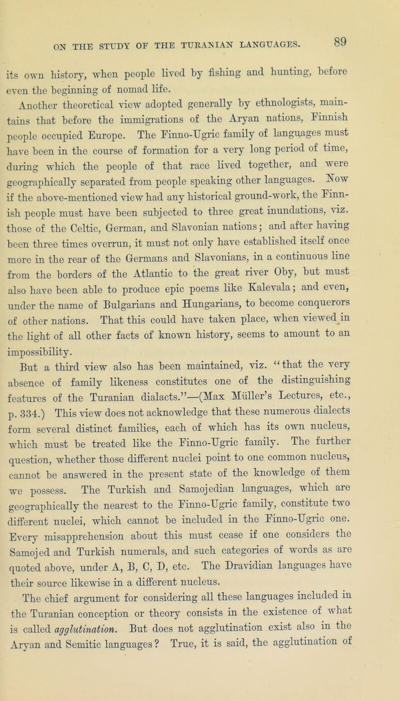 its own history, when people lived by fishing and hunting, bcfoie even the beginning of nomad life. Another theoretical view adopted generally by ethnologists, main- tains that before the immigrations of the Aryan nations, Finnish people occupied Europe. The Finno-TTgric family of languages must have been in the course of formation for a very long period of time, duiing which the people of that race lived together, and were geographically separated from people speaking other languages. Now if the above-mentioned view had any historical ground-work, the Finn- ish people must have been subjected to three great inundations, viz. those of the Celtic, German, and Slavonian nations; and after having been three times overrun, it must not only have established itself once more in the rear of the Germans and Slavonians, in a continuous line from the borders of the Atlantic to the great river Oby, but must also have been able to produce epic poems like Kalevala; and even, under the name of Bulgarians and Hungarians, to become conquerors of other nations. That this could have taken place, when viewed in the light of all other facts of known history, seems to amount to an impossibility. But a third view also has been maintained, viz. “that the very absence of family likeness constitutes one of the distinguishing features of the Turanian dialacts.”—(Max Muller’s Lectures, etc., p. 334.) This view does not acknowledge that these numerous dialects form several distinct families, each of which has its own nucleus, which must be treated like the Finno-TTgric family. The further question, whether those different nuclei point to one common nucleus, cannot be answered in the present state of the knowledge of them we possess. The Turkish and Samojedian languages, which are geographically the nearest to the Finno-TJgric family, constitute two different nuclei, which cannot be included in the Finno-Ugric one. Every misapprehension about this must cease if one considers the Samojcd and Turkish numerals, and such categories of words as are quoted above, under A, B, C, D, etc. The Dravidian languages have their source likewise in a different nucleus. The chief argument for considering all these languages included in the Turanian conception or theory consists in the existence of what is called agglutination. But does not agglutination exist also in the Aryan and Semitic languages ? True, it is said, the agglutination of
