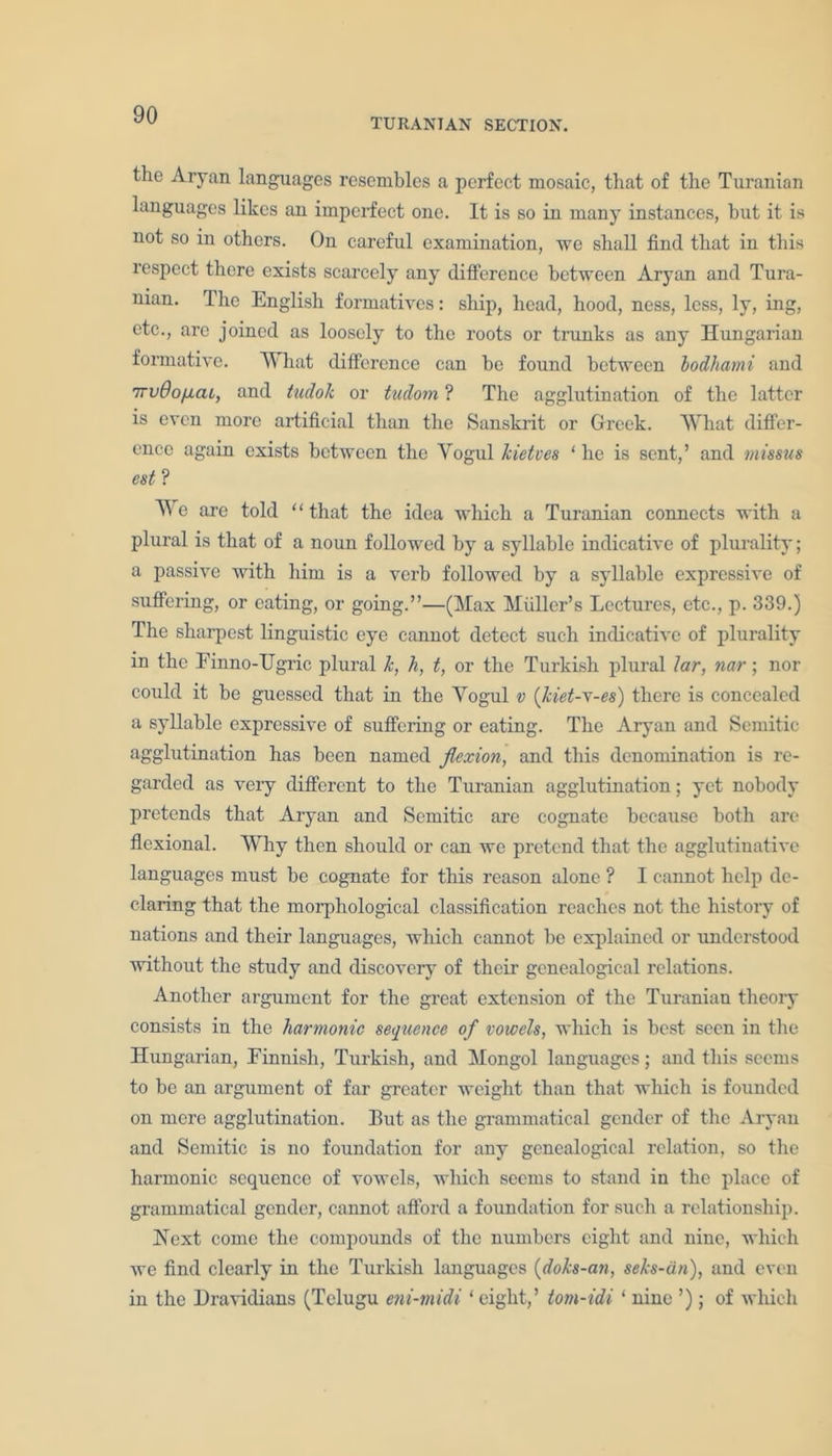 TURANIAN SECTION. the Aryan languages resembles a perfect mosaic, that of the Turanian languages likes an imperfect one. It is so in many instances, but it is not so in others. On careful examination, we shall find that in this respect there exists scarcely any difference between Aryan and Tura- nian. The English formatives: ship, head, hood, ness, less, ly, ing, etc., are joined as loosely to the roots or trunks as any Hungarian formative. What difference can be found between lodhami and 7rvOofiai, and tudok or tudom ? The agglutination of the latter is even more artificial than the Sanskrit or Greek. What differ- ence again exists between the Yogul kietves ‘ he is sent,’ and missus est ? We are told ‘ ‘ that the idea which a Turanian connects with a plural is that of a noun followed by a syllable indicative of plurality; a passive with him is a verb followed by a syllable expressive of suffering, or eating, or going.”—(Max Muller’s Lectures, etc., p. 339.) The sharpest linguistic eye cannot detect such indicative of plurality in the Finno-TJgric plural k, h, t, or the Turkish plural lar, nar; nor could it be guessed that in the Yogul v (kiet-x-es) there is concealed a syllable expressive of suffering or eating. The Aryan and Semitic agglutination has been named flexion, and this denomination is re- garded as very different to the Turanian agglutination; yet nobody pretends that Aryan and Semitic are cognate because both are flexional. Why then should or can we pretend that the agglutinative languages must he cognate for this reason alone ? I cannot help de- claring that the morphological classification reaches not the history of nations and their languages, which cannot be explained or understood without the study and discovery of their genealogical relations. Another argument for the great extension of the Turanian theory consists in the harmonic sequence of vowels, which is best seen in the Hungarian, Finnish, Turkish, and Mongol languages; and this seems to be an argument of far greater weight than that which is founded on mere agglutination. But as the grammatical gender of the Aryan and Semitic is no foundation for any genealogical relation, so the harmonic sequence of vowels, which seems to stand in the place of grammatical gender, cannot afford a foundation for such a relationship. Next come the compounds of the numbers eight and nine, which we find clearly in the Turkish languages (doks-an, seks-dn), and even in the Dravidians (Tclugu eni-midi 1 eight,’ tom-idi 1 nine ’); of which