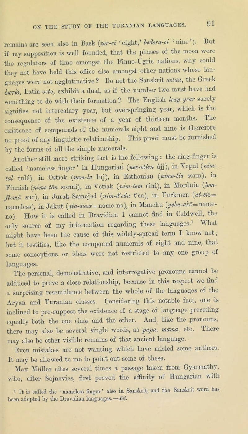 remains are seen also in Bask (zor-ci 'eight, bedera-ci nine ). But. if my supposition is well founded, that the phases of the moon were the regulators of time amongst the Finno-Ugric nations, why could they not have held this office also amongst other nations whose lan- guages were not agglutinative ? Do not the Sanskrit astau, the Greek 6ktu>, Latin octo, exhibit a dual, as if the number two must have had something to do with their formation ? The English leap-year surely signifies not intercalary year, hut overspringing year, which is the consequence of the existence of a year of thirteen months. The existence of compounds of the numerals eight and nine is therefoie no proof of any linguistic relationship. This proof must be furnished hy the forms of all the simple numerals. Another still more striking fact is the following: the ring-fingei is called ‘nameless finger’ in Hungarian (nev-etlen ujj), in Yogul (nim- tal tule), in Ostiak (nem-la luj), in Esthonian (nime-tis sorrn), in Finnish (nime-ton sorrni), in Yotiak (nim-tem cini), in Morduin (lem- ftema sur), in Jurak-Samojed (nim-d'eda t'ea), in Turkmen {at-sh— nameless), in Jakut (ata-swo:z=name-no), in Manchu (yebu-akd=name- no). How it is called in Dravidian I cannot find in Caldwell, the only source of my information regarding these languages.1 What might have been the cause of this widely-spread term I know not; but it testifies, like the compound numerals of eight and nine, that some conceptions or ideas were not restricted to any one gioup of languages. The personal, demonstrative, and interrogative pronouns cannot he adduced to prove a close relationship, because in this respect we find a surprising resemblance between the whole of the languages of the Aryan and Turanian classes. Considering this notable fact, one is inclined to pre-suppose the existence of a stage of language preceding equally both the one class and the other. And, like the .pronouns, there may also be several single words, as papa, mama, etc. There may also be other visible remains of that ancient language. Even mistakes are not wanting which have misled some authors. It may be allowed to me to point out some of these. Max Muller cites several times a passage taken from Gyarmatliy, who, after Sajnovics, first proved the affinity of Hungarian with 1 It is called the ‘nameless finger’ also in Sanskrit, and the Sanskrit word ha* been adopted by the Dravidian languages.—Ed.