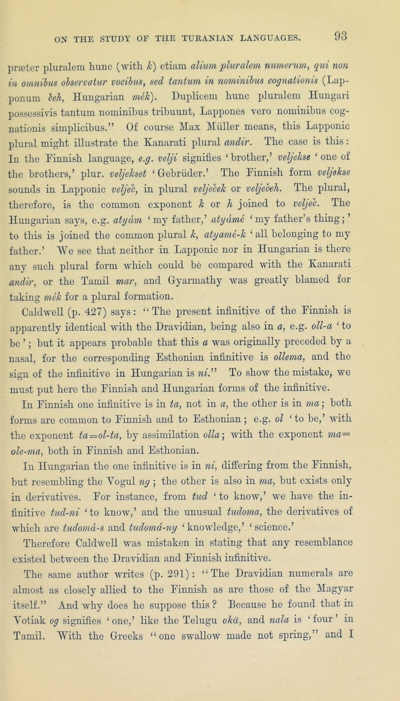 prceter pluralem hunc (with k) ctiaui alium pluralem, numerum, qui non in omnibus ohervatur vocibus, sed tantum in nominibus cognationis (Lap- ponuni leh, Hungarian mek). Duplicem hunc pluralem Hungari possessivis tantum nominibus tribuunt, Lappones vero nominibus cog- nationis simplicibus.” Of course Mas Muller means, this Lapponic plural might illustrate the Kanarati plural andir. The case is this: In the Finnish language, e.g. velji signifies ‘brother,’ velgeJcse ‘ one of the brothers,’ plur. veljekset ‘ Gebruder.’ The Finnish form veljekse sounds in Lapponic veljec, in plural veljecek or veljecek. The plural, therefore, is the common exponent k or h joined to veljec. The Hungarian says, e.g. atydm ‘ my father,’ atydme ‘my father’s thing; ’ to this is j oined the common plural k, atyame-k ‘ all belonging to my father.’ We see that neither in Lapponic nor in Hungarian is there any such plural form which could be compared with the Kanarati andir, or the Tamil mar, and Gyarmathy was greatly blamed for taking mek for a plural formation. Caldwell (p. 427) says: “The present infinitive of the Finnish is apparently identical with the Dravidian, being also in a, e.g. oll-a ‘ to be ’; but it appears probable that this a was originally preceded by a nasal, for the corresponding Esthonian infinitive is ollema, and the sign of the infinitive in Hungarian is ni. ’ ’ To show the mistake, we must put here the Finnish and Hungarian forms of the infinitive. In Finnish one infinitive is in ta, not in a, the other is in rna ■ both forms are common to Finnish and to Esthonian; e.g. ol ‘to be,’ with the exponent ta—ol-ta, by assimilation olla; with the exponent ma— ole-ma, both in Finnish and Esthonian. In Hungarian the one infinitive is in ni, differing from the Finnish, but resembling the Yogul ng ; the other is also in ma, but exists only in derivatives. For instance, from tud ‘ to know,’ we have the in- finitive tud-ni ‘to know,’ and the unusual tudoma, the derivatives of which are tudomd-s and tudoma-ny ‘knowledge,’ ‘science.’ Therefore Caldwell was mistaken in stating that any resemblance existed between the Dravidian and Finnish infinitive. The same author writes (p. 291): “The Dravidian numerals are almost as closely allied to the Finnish as are those of the Magyar itself.” And why does he suppose this ? Because he found that in Yotiak og signifies ‘one,’ like the Telugu oka, and nala is ‘four’ in Tamil. With the Greeks “one swallow made not spring,” and I
