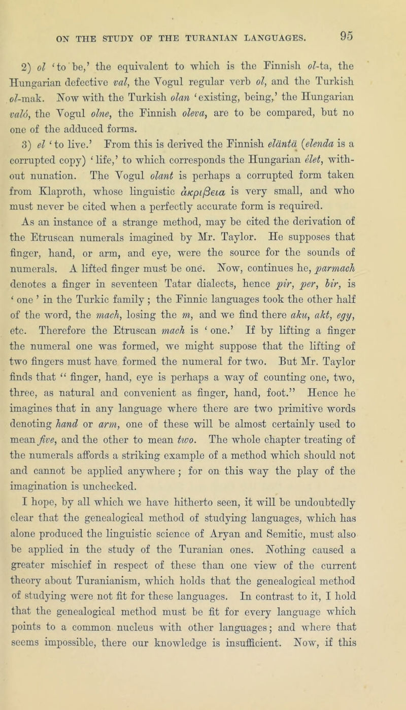 2) ol 'to be/ the equivalent to which is the Finnish ol-ta, the Hungarian defective val, the Yogul regular verb ol, and the Turkish e/-mak. How with the Turkish olan 'existing, being/ the Hungarian vald, the Yogul olne, the Finnish oleva, are to be compared, but no one of the adduced forms. 3) el 'to live.’ From this is derived the Finnish eltinta (elenda is a corrupted copy) ‘life/ to which corresponds the Hungarian ('.let, with- out nunation. The Vogul olant is perhaps a corrupted form taken from Klaproth, whose linguistic aKpi/3eca is very small, and who must never be cited when a perfectly accurate form is required. As an instance of a strange method, may be cited the derivation of the Etruscan numerals imagined by Mr. Taylor. He supposes that finger, hand, or arm, and eye, were the source for the sounds of numerals. A lifted finger must be one. How, continues he, parmach denotes a finger in seventeen Tatar dialects, hence pir, per, Hr, is ‘ one ’ in the Turkic family ; the Finnic languages took the other half of the word, the mach, losing the m, and we find there aim, akt, egy, etc. Therefore the Etruscan mach is ‘ one.’ If by lifting a finger the numeral one was formed, we might suppose that the lifting of two fingers must have formed the numeral for two. But Mr. Taylor finds that “ finger, hand, eye is perhaps a way of counting one, two, three, as natural and convenient as finger, hand, foot.” Hence he imagines that in any language where there are two primitive words denoting hand or arm, one of these will be almost certainly used to mean five, and the other to mean two. The whole chapter treating of the numerals affords a striking example of a method which should not and cannot be applied anywhere ; for on this way the play of the imagination is unchecked. I hope, by all which we have hitherto seen, it will be undoubtedly clear that the genealogical method of studying languages, which has alone produced the linguistic science of Aryan and Semitic, must also be applied in the study of the Turanian ones. Hothing caused a greater mischief in respect of these than one view of the current theory about Turanianism, which holds that the genealogical method of studying were not fit for these languages. In contrast to it, I hold that the genealogical method must be fit for every language which points to a common nucleus with other languages; and where that seems impossible, there our knowledge is insufficient. How, if this